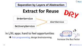 @
VictorRentea.ro
In L/XL apps: hard to feel opportunities
 Pair programming, design brainstorming
49
OrderService
AlertService
DeliveryService
Extract for Reuse
Separation by Layers of Abstraction
Increase the Bus Factor
 