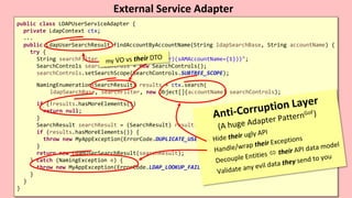 VictorRentea.ro59
public class LDAPUserServiceAdapter {
private LdapContext ctx;
...
public LdapUserSearchResult findAccountByAccountName(String ldapSearchBase, String accountName) {
try {
String searchFilter = "(&(objectClass=user)(sAMAccountName={1}))";
SearchControls searchControls = new SearchControls();
searchControls.setSearchScope(SearchControls.SUBTREE_SCOPE);
NamingEnumeration<SearchResult> results = ctx.search(
ldapSearchBase, searchFilter, new Object[]{accountName} searchControls);
if (!results.hasMoreElements())
return null;
}
SearchResult searchResult = (SearchResult) results.nextElement();
if (results.hasMoreElements()) {
throw new MyAppException(ErrorCode.DUPLICATE_USER_IN_LDAP);
}
return new LdapUserSearchResult(searchResult);
} catch (NamingException e) {
throw new MyAppException(ErrorCode.LDAP_LOOKUP_FAILED);
}
}
}
External Service Adapter
.
.
.
.
.
 
