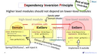 VictorRentea.ro
low-level modulehigh-level module
ExtServ
Adapter
62
IExtServ
Adapter
<dependency>
implements
at runtime, calls
Higher level modules should not depend on lower-level modules
class OrderRepository
implements IOrderRepo {
public Order getById() {
...
}
}
interface IOrderRepo {
Order getById();
}
Dependency Inversion Principle
Domain
Serviceclass OrderService {
IOrderRepository repo;
...{
repo.getById(id);
}
}
Speaks your
Domain Model
Spring/CDI/Guice/… will inject it
@Autowired
Implement it outside
 