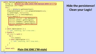 VictorRentea.ro
public Employee getById(String employeeId) {
String sql = "SELECT id, name, phone FROM employee WHERE id = ?";
Connection conn = null;
try {
conn = dataSource.getConnection();
PreparedStatement ps = conn.prepareStatement(sql);
ps.setString(1, employeeId);
ResultSet rs = ps.executeQuery();
if (rs.next()) {
Employee employee = new Employee();
employee.setId(rs.getString(1));
employee.setName(rs.getString(2));
employee.setPhone(rs.getString(3));
return employee;
}
} catch (SQLException e) {
// TODO: something, don't know what..
} finally {
if (conn != null) {
try {
conn.close();
} catch (SQLException e) {
// TODO: something, don't know what..
}
}
}
return null;
} Plain Old JDBC (’90-style)
70
Hide the persistence!
Clean your Logic!
 