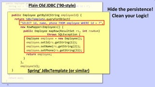 VictorRentea.ro
public Employee getById(String employeeId) {
String sql = "SELECT id, name, phone FROM employee WHERE id = ?";
Connection conn = null;
try {
conn = dataSource.getConnection();
PreparedStatement ps = conn.prepareStatement(sql);
ps.setString(1, employeeId);
ResultSet rs = ps.executeQuery();
if (rs.next()) {
Employee employee = new Employee();
employee.setId(rs.getString(1));
employee.setName(rs.getString(2));
employee.setPhone(rs.getString(3));
return employee;
}
} catch (SQLException e) {
// TODO: something, don't know what..
} finally {
if (conn != null) {
try {
conn.close();
} catch (SQLException e) {
// TODO: something, don't know what..
}
}
}
return null;
}
Plain Old JDBC (’90-style)
public Employee getById(String employeeId) {
return jdbcTemplate.queryForObject(
"SELECT id, name, phone FROM employee WHERE id = ?",
new RowMapper<Employee>() {
public Employee mapRow(ResultSet rs, int rowNum)
throws SQLException {
Employee employee = new Employee();
employee.setId(rs.getString(1));
employee.setName(rs.getString(2));
employee.setPhone(rs.getString(3));
return employee;
}
},
employeeId);
} Spring’ JdbcTemplate (or similar)
71
Hide the persistence!
Clean your Logic!
 