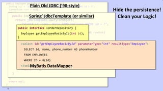 VictorRentea.ro
public Employee getById(String employeeId) {
String sql = "SELECT id, name, phone FROM employee WHERE id = ?";
Connection conn = null;
try {
conn = dataSource.getConnection();
PreparedStatement ps = conn.prepareStatement(sql);
ps.setString(1, employeeId);
ResultSet rs = ps.executeQuery();
if (rs.next()) {
Employee employee = new Employee();
employee.setId(rs.getString(1));
employee.setName(rs.getString(2));
employee.setPhone(rs.getString(3));
return employee;
}
} catch (SQLException e) {
// TODO: something, don't know what..
} finally {
if (conn != null) {
try {
conn.close();
} catch (SQLException e) {
// TODO: something, don't know what..
}
}
}
return null;
}
Plain Old JDBC (’90-style)
public Employee getById(String employeeId) {
return jdbcTemplate.queryForObject(
"SELECT id, name, phone FROM employee WHERE id = ?",
new RowMapper<Employee>() {
public Employee mapRow(ResultSet rs, int rowNum)
throws SQLException {
Employee employee = new Employee();
employee.setId(rs.getString(1));
employee.setName(rs.getString(2));
employee.setPhone(rs.getString(3));
return employee;
}
},
employeeId);
}
Spring’ JdbcTemplate (or similar)
public interface IOrderRepository {
Employee getEmployeeBasicById(int id);
}
<select id="getEmployeeBasicById" parameterType="int" resultType="Employee">
SELECT id, name, phone_number AS phoneNumber
FROM EMPLOYEES
WHERE ID = #{id}
</select>MyBatis DataMapper
72
Hide the persistence!
Clean your Logic!
 