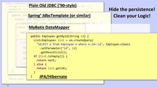 VictorRentea.ro
public Employee getById(String employeeId) {
String sql = "SELECT id, name, phone FROM employee WHERE id = ?";
Connection conn = null;
try {
conn = dataSource.getConnection();
PreparedStatement ps = conn.prepareStatement(sql);
ps.setString(1, employeeId);
ResultSet rs = ps.executeQuery();
if (rs.next()) {
Employee employee = new Employee();
employee.setId(rs.getString(1));
employee.setName(rs.getString(2));
employee.setPhone(rs.getString(3));
return employee;
}
} catch (SQLException e) {
// TODO: something, don't know what..
} finally {
if (conn != null) {
try {
conn.close();
} catch (SQLException e) {
// TODO: something, don't know what..
}
}
}
return null;
}
Plain Old JDBC (’90-style)
public Employee getById(String employeeId) {
return jdbcTemplate.queryForObject(
"SELECT id, name, phone FROM employee WHERE id = ?",
new RowMapper<Employee>() {
public Employee mapRow(ResultSet rs, int rowNum)
throws SQLException {
Employee employee = new Employee();
employee.setId(rs.getString(1));
employee.setName(rs.getString(2));
employee.setPhone(rs.getString(3));
return employee;
}
},
employeeId);
}
Spring’ JdbcTemplate (or similar)
class IOrderRepository {
Employee getEmployeeBasicById(int id);
}
<select id="getEmployeeBasicById" parameterType="int" resultType="Employee">
SELECT id, name, phone_number AS phoneNumber
FROM EMPLOYEES
WHERE ID = #{id}
</select>
MyBatis DataMapper
public Employee getById(String id) {
List<Employee> list = em.createQuery(
"SELECT e from Employee e where e.id=:id", Employee.class)
.setParameter("id", id)
.getResultList();
if (list.isEmpty()) {
return null;
} else {
return list.get(0);
}
} JPA/Hibernate
73
Hide the persistence!
Clean your Logic!
 