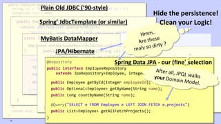 VictorRentea.ro
public Employee getById(String employeeId) {
String sql = "SELECT id, name, phone FROM employee WHERE id = ?";
Connection conn = null;
try {
conn = dataSource.getConnection();
PreparedStatement ps = conn.prepareStatement(sql);
ps.setString(1, employeeId);
ResultSet rs = ps.executeQuery();
if (rs.next()) {
Employee employee = new Employee();
employee.setId(rs.getString(1));
employee.setName(rs.getString(2));
employee.setPhone(rs.getString(3));
return employee;
}
} catch (SQLException e) {
// TODO: something, don't know what..
} finally {
if (conn != null) {
try {
conn.close();
} catch (SQLException e) {
// TODO: something, don't know what..
}
}
}
return null;
}
Plain Old JDBC (’90-style)
public Employee getById(String employeeId) {
return jdbcTemplate.queryForObject(
"SELECT id, name, phone FROM employee WHERE id = ?",
new RowMapper<Employee>() {
public Employee mapRow(ResultSet rs, int rowNum)
throws SQLException {
Employee employee = new Employee();
employee.setId(rs.getString(1));
employee.setName(rs.getString(2));
employee.setPhone(rs.getString(3));
return employee;
}
},
employeeId);
}
Spring’ JdbcTemplate (or similar)
class IOrderRepository {
Employee getEmployeeBasicById(int id);
}
<select id="getEmployeeBasicById" parameterType="int" resultType="Employee">
SELECT id, name, phone_number AS phoneNumber
FROM EMPLOYEES
WHERE ID = #{id}
</select>
MyBatis DataMapper
public Employee getById(String id) {
List<Employee> list = em.createQuery(
"SELECT e from Employee e where e.id=:id", Employee.class)
.setParameter("id", id)
.getResultList();
if (list.isEmpty()) {
return null;
} else {
return list.get(0);
}
}
JPA/Hibernate
@Repository
public interface EmployeeRepository
extends JpaRepository<Employee, Integer>,EmployeeRepositoryCustom {
public Employee getById(Integer employeeId);
public Optional<Employee> getByName(String name);
public Long countByName(String name);
@Query("SELECT e FROM Employee e LEFT JOIN FETCH e.projects")
public List<Employee> getAllFetchProjects();
}
Spring Data JPA - our (fine) selection
74
Hide the persistence!
Clean your Logic!
 