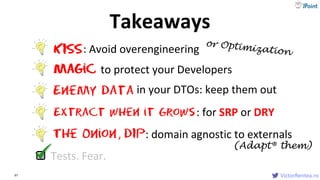 VictorRentea.ro97 VictorRentea.ro
Extract when it Grows
The Onion
KISS: Avoid overengineering
Magic to protect your Developers
: for SRP or DRY
Enemy data in your DTOs: keep them out
, DIP: domain agnostic to externals
Tests. Fear.
Takeaways
(Adapt® them)
 