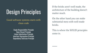 Design Principles
If the bricks aren’t well made, the
architecture of the building doesn’t
matter much.
On the other hand you can make
substantial mess with well-made
bricks.
This is where the SOLID principles
come in.
Good software systems starts with
clean code
Single Responsibility Principle
Open Closed Principle
Liskov Substitution Principle
Interface Segregation Principle
Dependency Inversion Principle
 