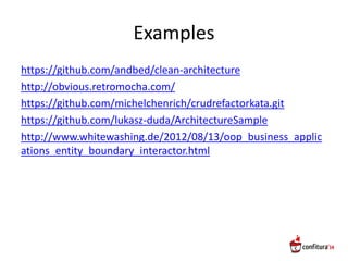 Examples
https://github.com/andbed/clean-architecture
http://obvious.retromocha.com/
https://github.com/michelchenrich/crudrefactorkata.git
https://github.com/lukasz-duda/ArchitectureSample
http://www.whitewashing.de/2012/08/13/oop_business_applic
ations_entity_boundary_interactor.html
 
