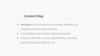 Context Map
● Definição: uma ferramenta visual para identificar as
relações entre Bounded Contexts
● Compartilhar conhecimento (documentação)
● Features, clientes, eventos, dependências externas,
oportunidades de melhoria, etc.
 