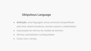 Ubiquitous Language
● Definição: uma linguagem única universal compartilhada
pelo time, desenvolvedores, domain experts e stakeholders
● Expressada em termos do modelo de domínio
● Elimina contradições e ambiguidades
● Evolui com o tempo
 