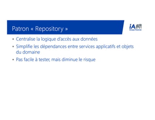 Patron «Patron «Patron «Patron « RepositoryRepositoryRepositoryRepository »»»»
• Centralise la logique d’accès aux donnéesCentralise la logique d’accès aux donnéesCentralise la logique d’accès aux donnéesCentralise la logique d’accès aux données
• Simplifie les dépendances entre services applicatifs et objetsSimplifie les dépendances entre services applicatifs et objetsSimplifie les dépendances entre services applicatifs et objetsSimplifie les dépendances entre services applicatifs et objets
du domainedu domainedu domainedu domaine
• Pas facile à tester, mais diminue le risquePas facile à tester, mais diminue le risquePas facile à tester, mais diminue le risquePas facile à tester, mais diminue le risque
 