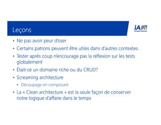 LeçonsLeçonsLeçonsLeçons
• Ne pas avoir peur d’oserNe pas avoir peur d’oserNe pas avoir peur d’oserNe pas avoir peur d’oser
• Certains patrons peuvent être utiles dans d’autres contextesCertains patrons peuvent être utiles dans d’autres contextesCertains patrons peuvent être utiles dans d’autres contextesCertains patrons peuvent être utiles dans d’autres contextes
• Tester après coup n’encourage pas la réflexion sur les testsTester après coup n’encourage pas la réflexion sur les testsTester après coup n’encourage pas la réflexion sur les testsTester après coup n’encourage pas la réflexion sur les tests
globalementglobalementglobalementglobalement
• ÉtaitÉtaitÉtaitÉtait----ce un domaine riche ou du CRUD?ce un domaine riche ou du CRUD?ce un domaine riche ou du CRUD?ce un domaine riche ou du CRUD?
• ScreamingScreamingScreamingScreaming architecturearchitecturearchitecturearchitecture
Découpage en composant
• La «La «La «La « Clean architectureClean architectureClean architectureClean architecture » est la seule façon de conserver» est la seule façon de conserver» est la seule façon de conserver» est la seule façon de conserver
notre logique d’affaire dans le tempsnotre logique d’affaire dans le tempsnotre logique d’affaire dans le tempsnotre logique d’affaire dans le temps
 