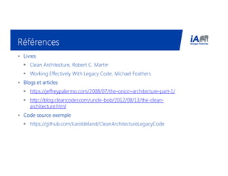 RéférencesRéférencesRéférencesRéférences
• LivresLivresLivresLivres
Clean Architecture, Robert C. Martin
Working Effectively With Legacy Code, Michael Feathers
• Blogs et articlesBlogs et articlesBlogs et articlesBlogs et articles
https://jeffreypalermo.com/2008/07/the-onion-architecture-part-1/
http://blog.cleancoder.com/uncle-bob/2012/08/13/the-clean-
architecture.html
• Code source exempleCode source exempleCode source exempleCode source exemple
https://github.com/karoldeland/CleanArchitectureLegacyCode
 