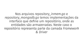 Nos arquivos repository_inmem.go e
repository_mongodb.go temos implementações da
interface que deﬁne um repositório, onde as
entidades são armazenadas. Neste caso o
repositório representa parte da camada Framework
& Driver
 