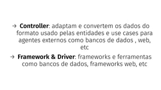 → Controller: adaptam e convertem os dados do
formato usado pelas entidades e use cases para
agentes externos como bancos de dados , web,
etc
→ Framework & Driver: frameworks e ferramentas
como bancos de dados, frameworks web, etc
 