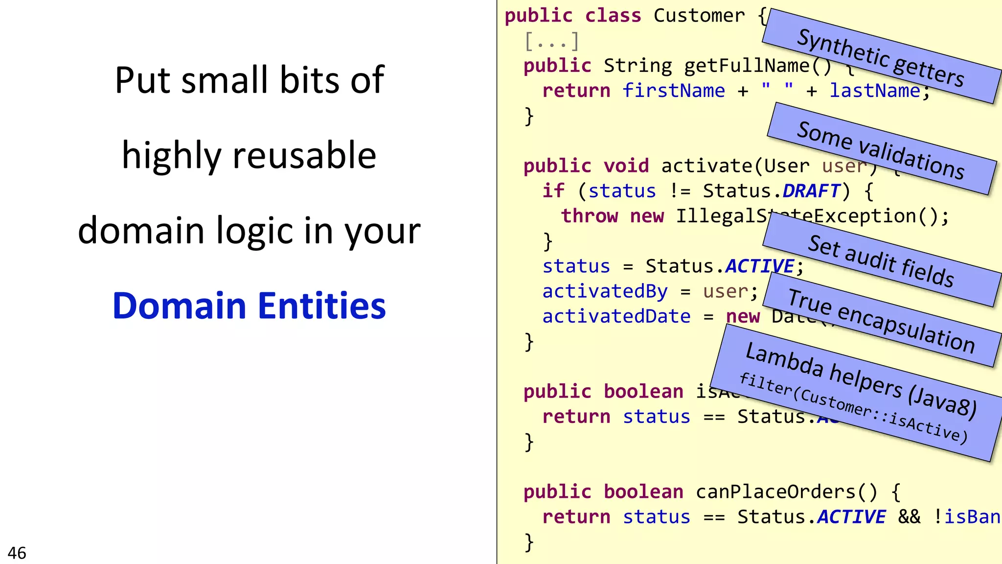 46
Put small bits of
highly reusable
domain logic in your
Domain Entities
public class Customer {
[...]
public String getFullName() {
return firstName + " " + lastName;
}
public void activate(User user) {
if (status != Status.DRAFT) {
throw new IllegalStateException();
}
status = Status.ACTIVE;
activatedBy = user;
activatedDate = new Date();
}
public boolean isActive() {
return status == Status.ACTIVE;
}
public boolean canPlaceOrders() {
return status == Status.ACTIVE && !isBann
}
 