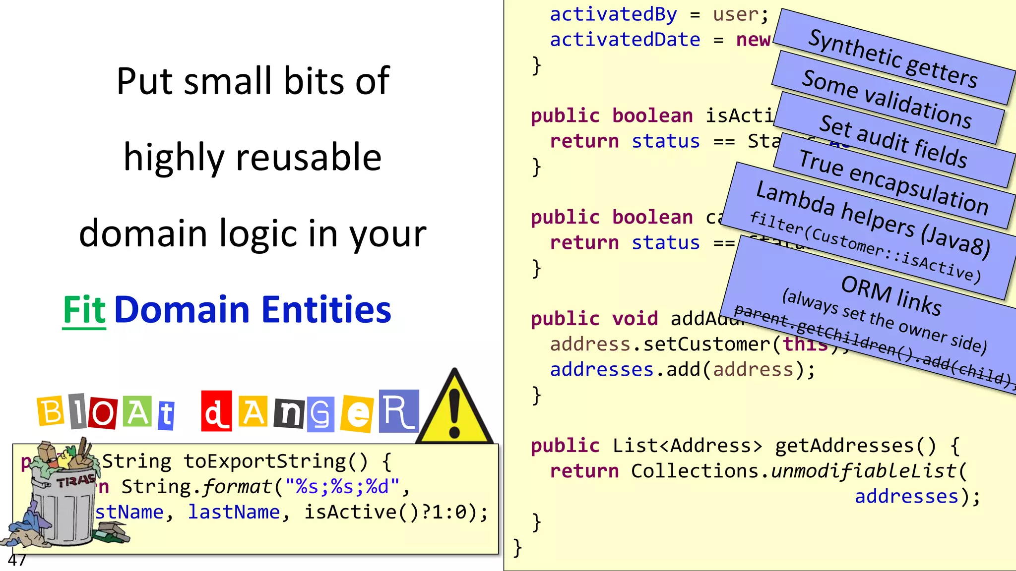 47
activatedBy = user;
activatedDate = new Date();
}
public boolean isActive() {
return status == Status.ACTIVE;
}
public boolean canPlaceOrders() {
return status == Status.ACTIVE && !isBann
}
public void addAddress(Address address) {
address.setCustomer(this);
addresses.add(address);
}
public List<Address> getAddresses() {
return Collections.unmodifiableList(
addresses);
}
}
public String toExportString() {
return String.format("%s;%s;%d",
firstName, lastName, isActive()?1:0);
}
BlOAt dAnGeR
Fit
Put small bits of
highly reusable
domain logic in your
Domain Entities
 
