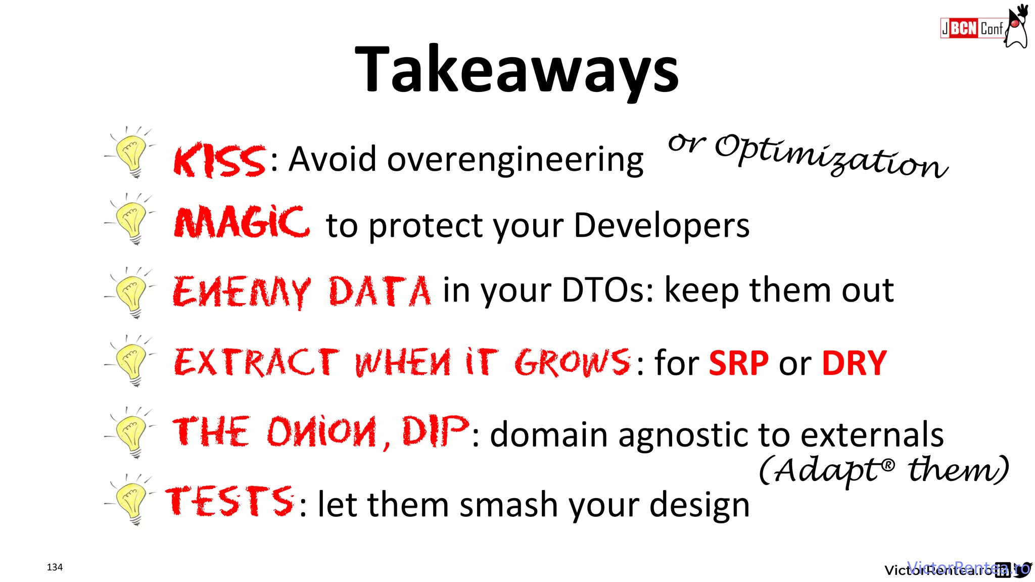 134 VictorRentea.ro
Extract when it Grows
The Onion
KISS: Avoid overengineering
Magic to protect your Developers
: for SRP or DRY
Enemy data in your DTOs: keep them out
, DIP: domain agnostic to externals
Tests: let them smash your design
Takeaways
(Adapt® them)
 