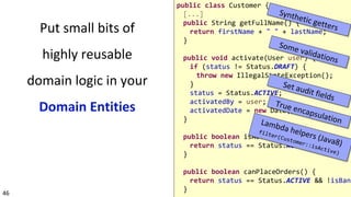 46
Put small bits of
highly reusable
domain logic in your
Domain Entities
public class Customer {
[...]
public String getFullName() {
return firstName + " " + lastName;
}
public void activate(User user) {
if (status != Status.DRAFT) {
throw new IllegalStateException();
}
status = Status.ACTIVE;
activatedBy = user;
activatedDate = new Date();
}
public boolean isActive() {
return status == Status.ACTIVE;
}
public boolean canPlaceOrders() {
return status == Status.ACTIVE && !isBann
}
 