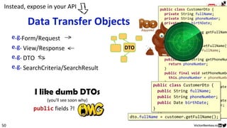 I like dumb DTOs
(you'll see soon why)
public fields ?! ! !..
VOEntityid
Logic
public class CustomerDto {
private String fullName;
private String phoneNumber;
private Date birthDate;
public final String getFullName
return fullName;
}
public final void setFullName(S
this.fullName = fullName;
}
public final String getPhoneNum
return phoneNumber;
}
public final void setPhoneNumbe
this.phoneNumber = phoneNumbe
}
public final Date getBirthDate(
return birthDate;
}
public final void setBirthDate(
this.birthDate = birthDate;
}
}
50
Form/Request
View/Response
DTO
SearchCriteria/SearchResult
Data Transfer Objects
DTO
Instead, expose in your API
public class CustomerDto {
public String fullName;
public String phoneNumber;
public Date birthDate;
}
dto.fullName = customer.getFullName();
 
