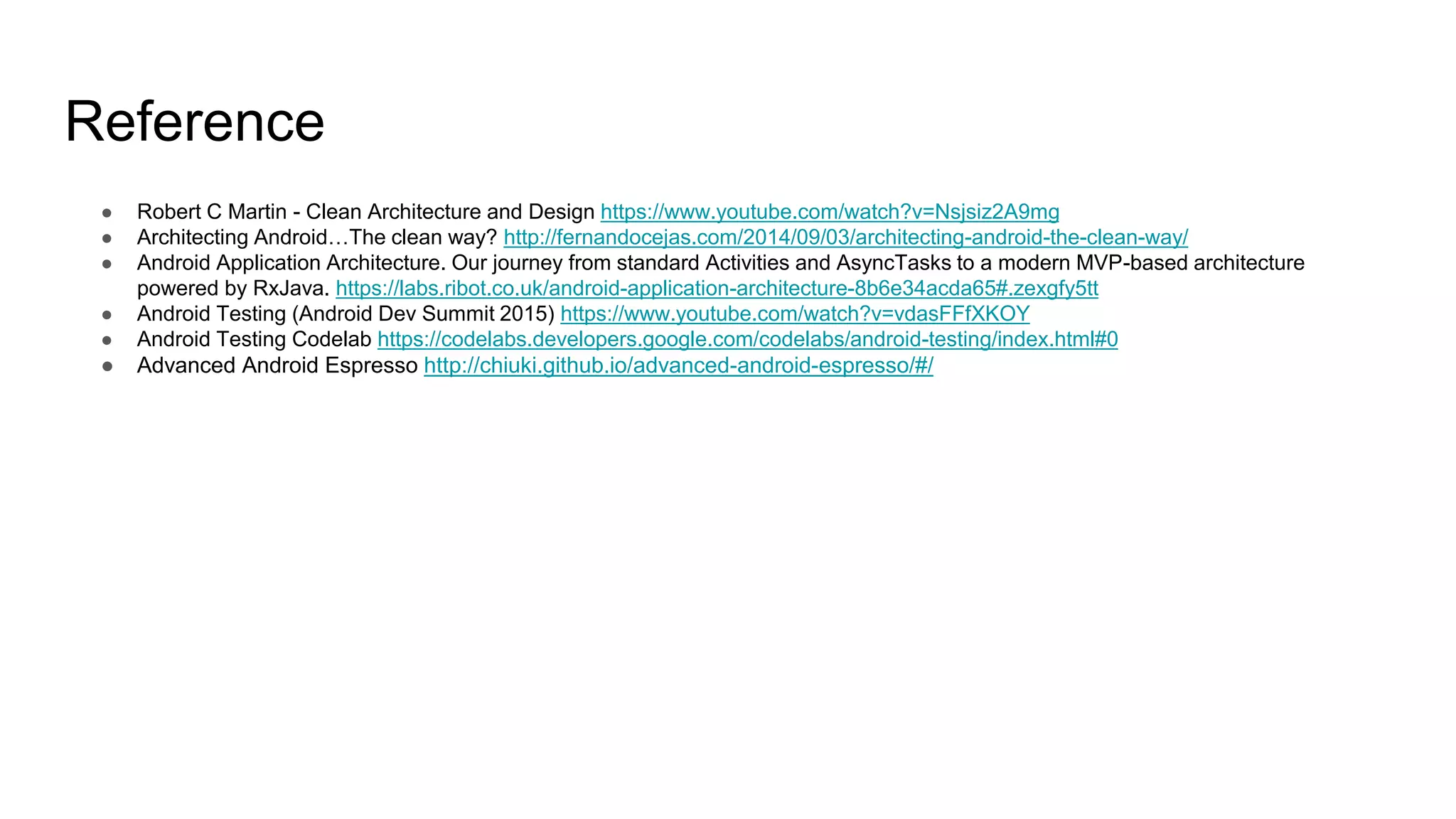 Reference
● Robert C Martin - Clean Architecture and Design https://www.youtube.com/watch?v=Nsjsiz2A9mg
● Architecting Android…The clean way? http://fernandocejas.com/2014/09/03/architecting-android-the-clean-way/
● Android Application Architecture. Our journey from standard Activities and AsyncTasks to a modern MVP-based architecture
powered by RxJava. https://labs.ribot.co.uk/android-application-architecture-8b6e34acda65#.zexgfy5tt
● Android Testing (Android Dev Summit 2015) https://www.youtube.com/watch?v=vdasFFfXKOY
● Android Testing Codelab https://codelabs.developers.google.com/codelabs/android-testing/index.html#0
● Advanced Android Espresso http://chiuki.github.io/advanced-android-espresso/#/
 