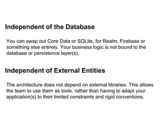 Independent of the Database
You can swap out Core Data or SQLite, for Realm, Firebase or
something else entirely. Your business logic is not bound to the
database or persistence layer(s).
Independent of External Entities
The architecture does not depend on external libraries. This allows
the team to use them as tools, rather than having to adapt your
application(s) to their limited constraints and rigid conventions.
 