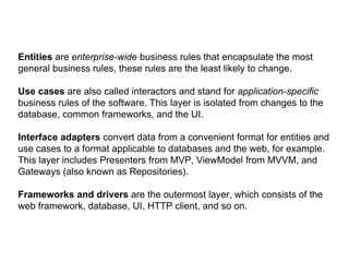 Entities are enterprise-wide business rules that encapsulate the most
general business rules, these rules are the least likely to change.
Use cases are also called interactors and stand for application-specific
business rules of the software. This layer is isolated from changes to the
database, common frameworks, and the UI.
Interface adapters convert data from a convenient format for entities and
use cases to a format applicable to databases and the web, for example.
This layer includes Presenters from MVP, ViewModel from MVVM, and
Gateways (also known as Repositories).
Frameworks and drivers are the outermost layer, which consists of the
web framework, database, UI, HTTP client, and so on.
 
