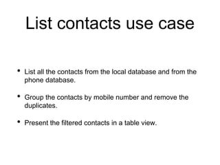 List contacts use case
• List all the contacts from the local database and from the
phone database.
• Group the contacts by mobile number and remove the
duplicates.
• Present the filtered contacts in a table view.
 