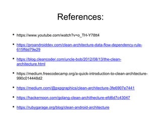References:
• https://www.youtube.com/watch?v=o_TH-Y78tt4
• https://proandroiddev.com/clean-architecture-data-flow-dependency-rule-
615ffdd79e29
• https://blog.cleancoder.com/uncle-bob/2012/08/13/the-clean-
architecture.html
• https://medium.freecodecamp.org/a-quick-introduction-to-clean-architecture-
990c014448d2
• https://medium.com/@pxpgraphics/clean-architecture-3fe6907e7441
• https://hackernoon.com/golang-clean-archithecture-efd6d7c43047
• https://rubygarage.org/blog/clean-android-architecture
 
