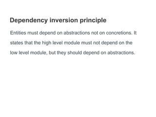 Dependency inversion principle
Entities must depend on abstractions not on concretions. It
states that the high level module must not depend on the
low level module, but they should depend on abstractions.
 