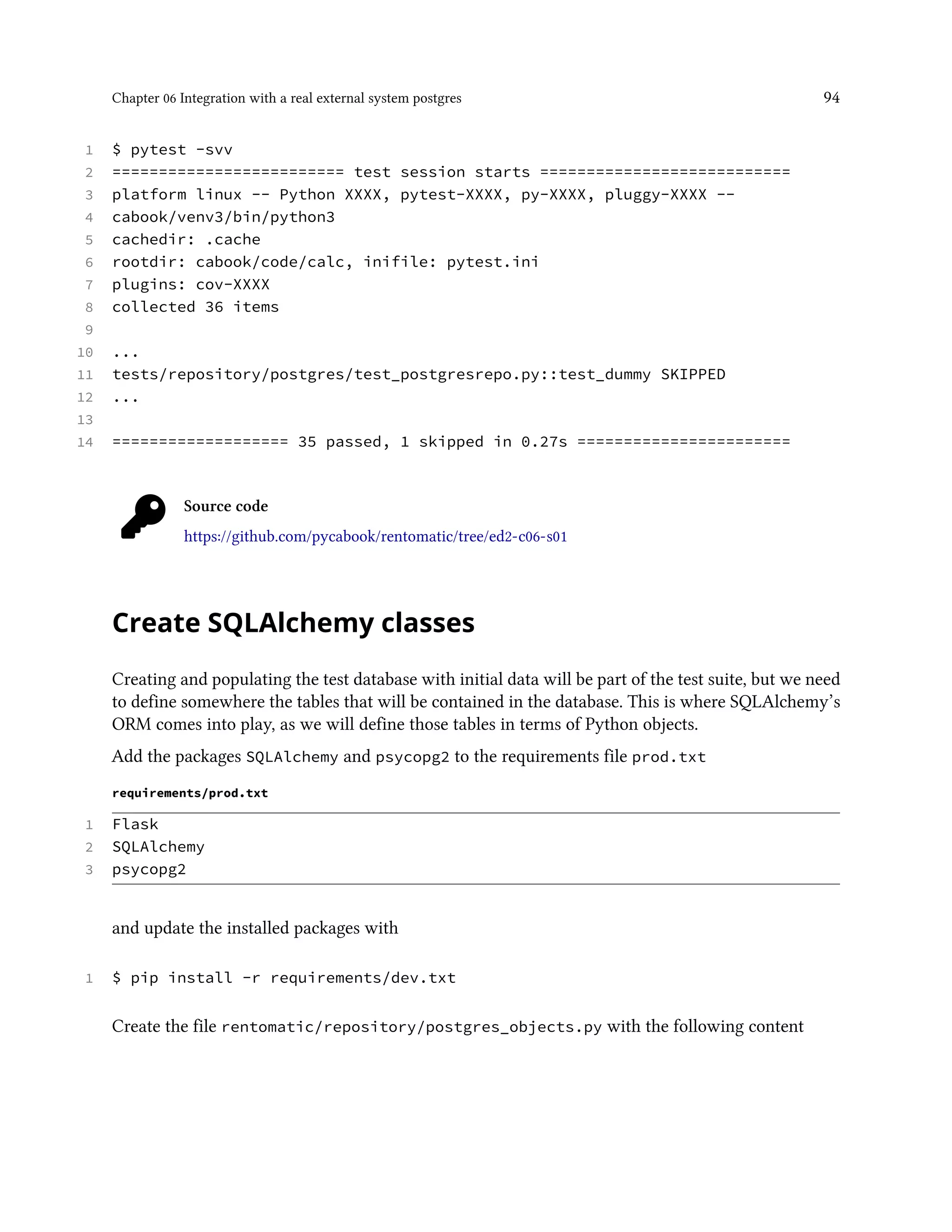 Chapter 06 Integration with a real external system postgres 94
1 $ pytest -svv
2 ========================= test session starts ===========================
3 platform linux -- Python XXXX, pytest-XXXX, py-XXXX, pluggy-XXXX --
4 cabook/venv3/bin/python3
5 cachedir: .cache
6 rootdir: cabook/code/calc, inifile: pytest.ini
7 plugins: cov-XXXX
8 collected 36 items
9
10 ...
11 tests/repository/postgres/test_postgresrepo.py::test_dummy SKIPPED
12 ...
13
14 =================== 35 passed, 1 skipped in 0.27s =======================
Source code
https://github.com/pycabook/rentomatic/tree/ed2-c06-s01
Create SQLAlchemy classes
Creating and populating the test database with initial data will be part of the test suite, but we need
to define somewhere the tables that will be contained in the database. This is where SQLAlchemy’s
ORM comes into play, as we will define those tables in terms of Python objects.
Add the packages SQLAlchemy and psycopg2 to the requirements file prod.txt
requirements/prod.txt
1 Flask
2 SQLAlchemy
3 psycopg2
and update the installed packages with
1 $ pip install -r requirements/dev.txt
Create the file rentomatic/repository/postgres_objects.py with the following content
 