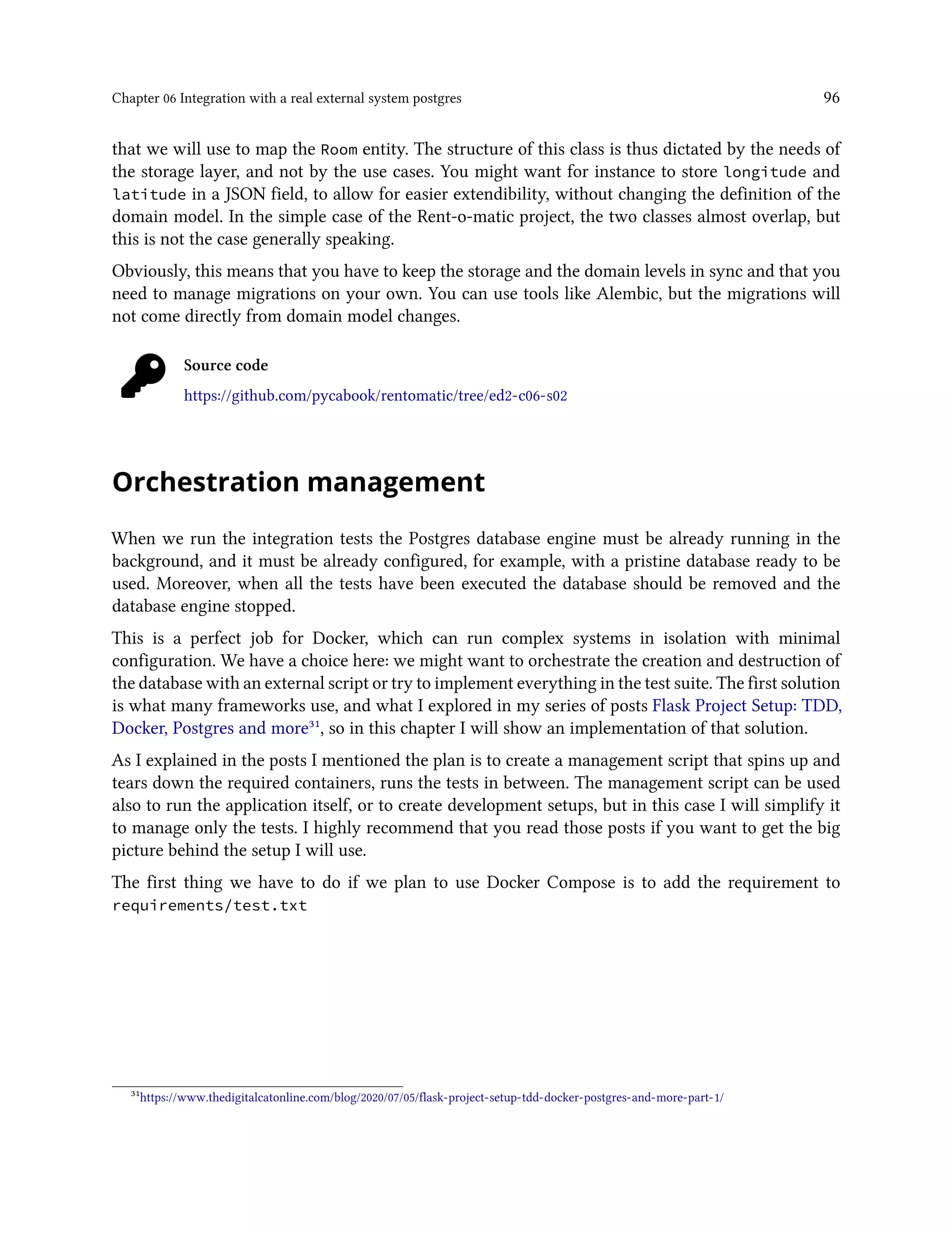 Chapter 06 Integration with a real external system postgres 96
that we will use to map the Room entity. The structure of this class is thus dictated by the needs of
the storage layer, and not by the use cases. You might want for instance to store longitude and
latitude in a JSON field, to allow for easier extendibility, without changing the definition of the
domain model. In the simple case of the Rent-o-matic project, the two classes almost overlap, but
this is not the case generally speaking.
Obviously, this means that you have to keep the storage and the domain levels in sync and that you
need to manage migrations on your own. You can use tools like Alembic, but the migrations will
not come directly from domain model changes.
Source code
https://github.com/pycabook/rentomatic/tree/ed2-c06-s02
Orchestration management
When we run the integration tests the Postgres database engine must be already running in the
background, and it must be already configured, for example, with a pristine database ready to be
used. Moreover, when all the tests have been executed the database should be removed and the
database engine stopped.
This is a perfect job for Docker, which can run complex systems in isolation with minimal
configuration. We have a choice here: we might want to orchestrate the creation and destruction of
the database with an external script or try to implement everything in the test suite. The first solution
is what many frameworks use, and what I explored in my series of posts Flask Project Setup: TDD,
Docker, Postgres and more³¹, so in this chapter I will show an implementation of that solution.
As I explained in the posts I mentioned the plan is to create a management script that spins up and
tears down the required containers, runs the tests in between. The management script can be used
also to run the application itself, or to create development setups, but in this case I will simplify it
to manage only the tests. I highly recommend that you read those posts if you want to get the big
picture behind the setup I will use.
The first thing we have to do if we plan to use Docker Compose is to add the requirement to
requirements/test.txt
³¹https://www.thedigitalcatonline.com/blog/2020/07/05/flask-project-setup-tdd-docker-postgres-and-more-part-1/
 