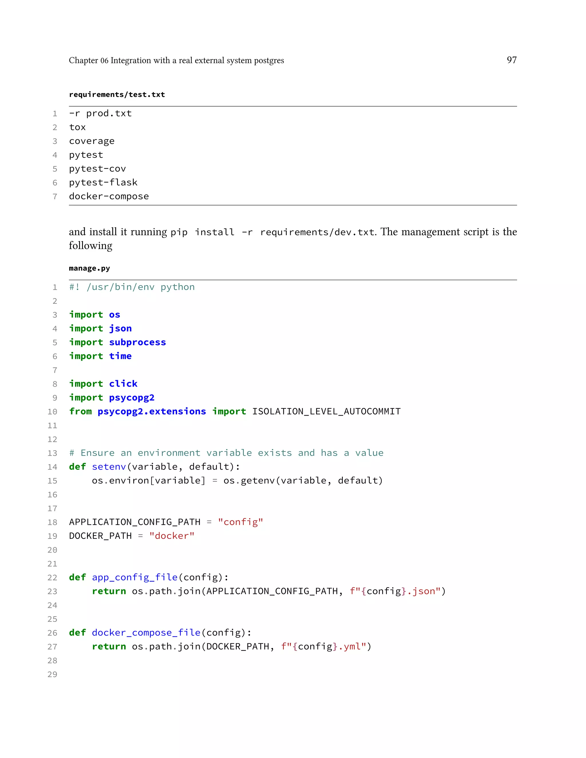 Chapter 06 Integration with a real external system postgres 97
requirements/test.txt
1 -r prod.txt
2 tox
3 coverage
4 pytest
5 pytest-cov
6 pytest-flask
7 docker-compose
and install it running pip install -r requirements/dev.txt. The management script is the
following
manage.py
1 #! /usr/bin/env python
2
3 import os
4 import json
5 import subprocess
6 import time
7
8 import click
9 import psycopg2
10 from psycopg2.extensions import ISOLATION_LEVEL_AUTOCOMMIT
11
12
13 # Ensure an environment variable exists and has a value
14 def setenv(variable, default):
15 os.environ[variable] = os.getenv(variable, default)
16
17
18 APPLICATION_CONFIG_PATH = "config"
19 DOCKER_PATH = "docker"
20
21
22 def app_config_file(config):
23 return os.path.join(APPLICATION_CONFIG_PATH, f"{config}.json")
24
25
26 def docker_compose_file(config):
27 return os.path.join(DOCKER_PATH, f"{config}.yml")
28
29
 