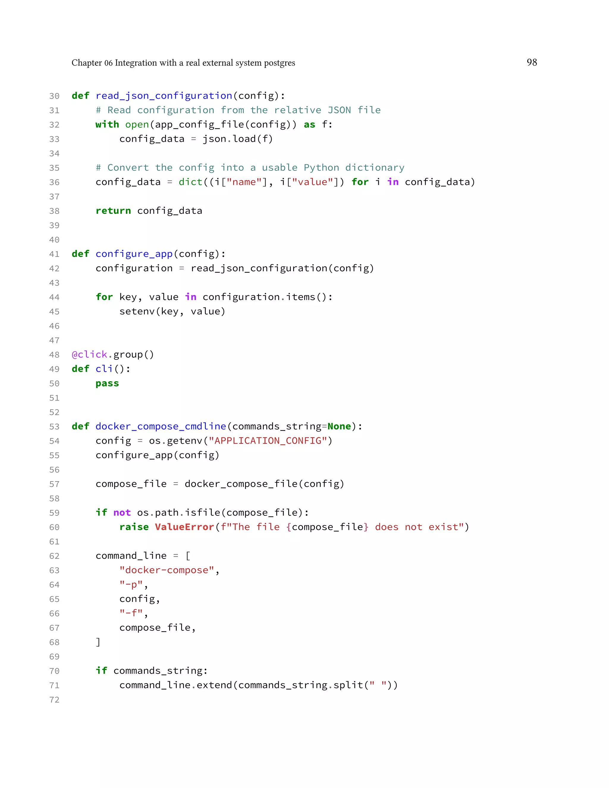 Chapter 06 Integration with a real external system postgres 98
30 def read_json_configuration(config):
31 # Read configuration from the relative JSON file
32 with open(app_config_file(config)) as f:
33 config_data = json.load(f)
34
35 # Convert the config into a usable Python dictionary
36 config_data = dict((i["name"], i["value"]) for i in config_data)
37
38 return config_data
39
40
41 def configure_app(config):
42 configuration = read_json_configuration(config)
43
44 for key, value in configuration.items():
45 setenv(key, value)
46
47
48 @click.group()
49 def cli():
50 pass
51
52
53 def docker_compose_cmdline(commands_string=None):
54 config = os.getenv("APPLICATION_CONFIG")
55 configure_app(config)
56
57 compose_file = docker_compose_file(config)
58
59 if not os.path.isfile(compose_file):
60 raise ValueError(f"The file {compose_file} does not exist")
61
62 command_line = [
63 "docker-compose",
64 "-p",
65 config,
66 "-f",
67 compose_file,
68 ]
69
70 if commands_string:
71 command_line.extend(commands_string.split(" "))
72
 