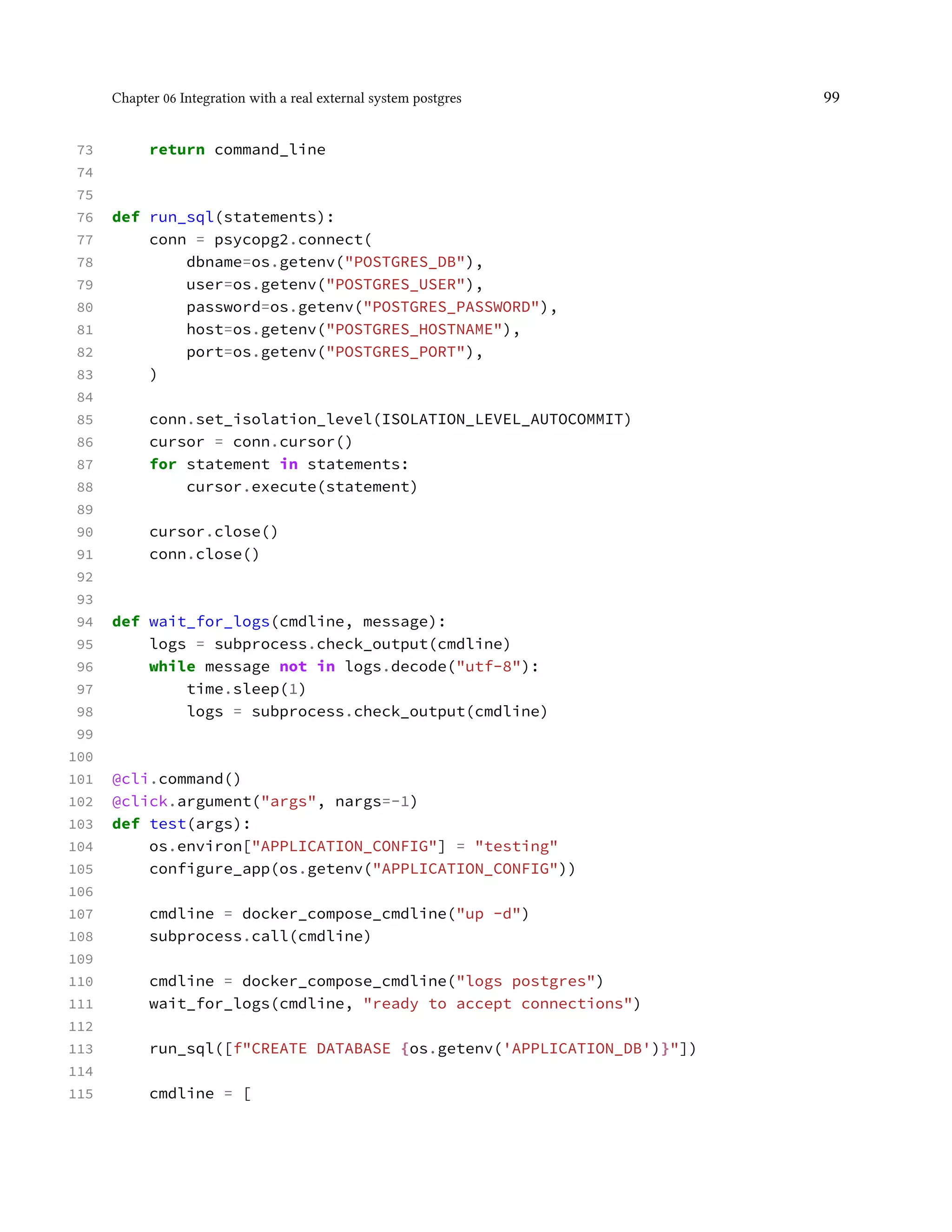 Chapter 06 Integration with a real external system postgres 99
73 return command_line
74
75
76 def run_sql(statements):
77 conn = psycopg2.connect(
78 dbname=os.getenv("POSTGRES_DB"),
79 user=os.getenv("POSTGRES_USER"),
80 password=os.getenv("POSTGRES_PASSWORD"),
81 host=os.getenv("POSTGRES_HOSTNAME"),
82 port=os.getenv("POSTGRES_PORT"),
83 )
84
85 conn.set_isolation_level(ISOLATION_LEVEL_AUTOCOMMIT)
86 cursor = conn.cursor()
87 for statement in statements:
88 cursor.execute(statement)
89
90 cursor.close()
91 conn.close()
92
93
94 def wait_for_logs(cmdline, message):
95 logs = subprocess.check_output(cmdline)
96 while message not in logs.decode("utf-8"):
97 time.sleep(1)
98 logs = subprocess.check_output(cmdline)
99
100
101 @cli.command()
102 @click.argument("args", nargs=-1)
103 def test(args):
104 os.environ["APPLICATION_CONFIG"] = "testing"
105 configure_app(os.getenv("APPLICATION_CONFIG"))
106
107 cmdline = docker_compose_cmdline("up -d")
108 subprocess.call(cmdline)
109
110 cmdline = docker_compose_cmdline("logs postgres")
111 wait_for_logs(cmdline, "ready to accept connections")
112
113 run_sql([f"CREATE DATABASE {os.getenv('APPLICATION_DB')}"])
114
115 cmdline = [
 