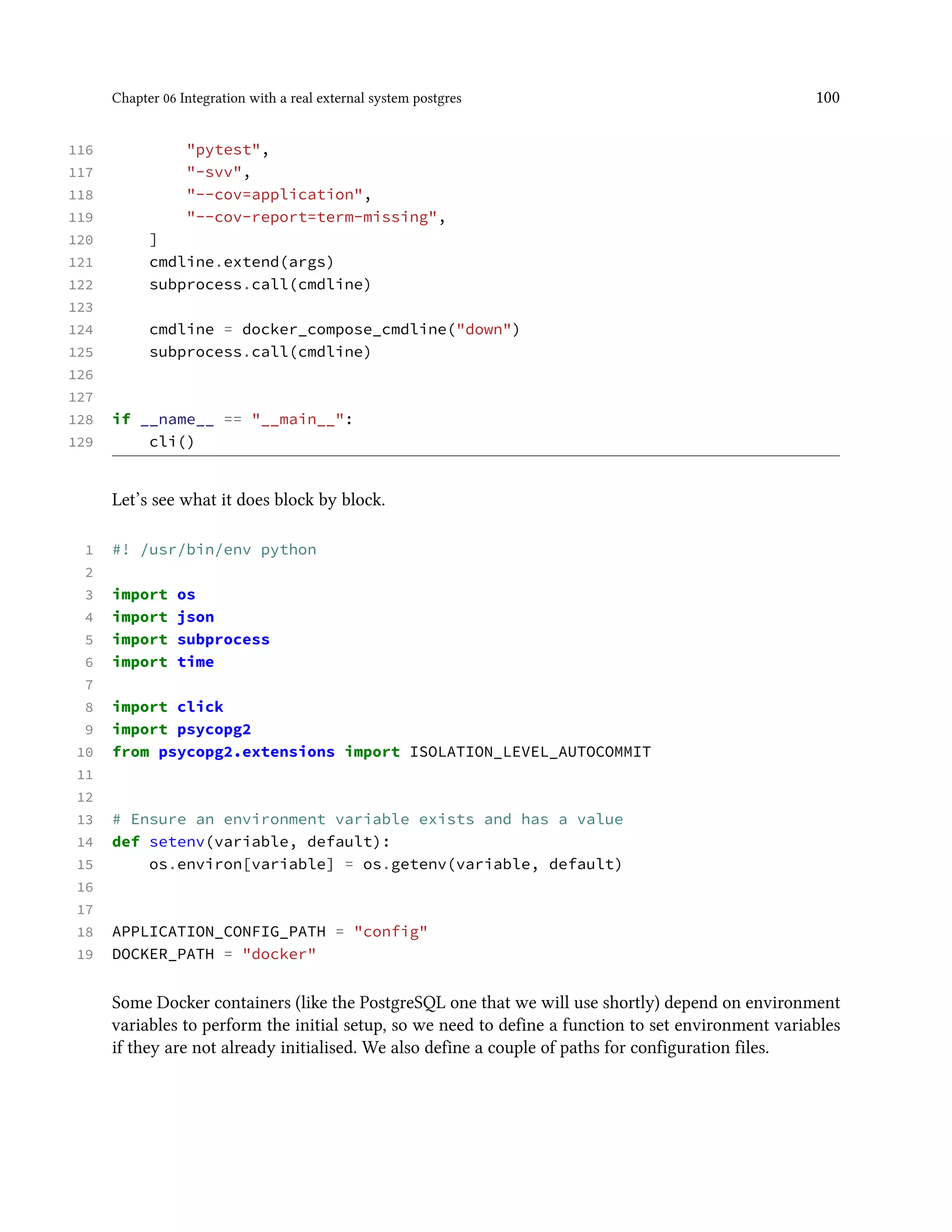 Chapter 06 Integration with a real external system postgres 100
116 "pytest",
117 "-svv",
118 "--cov=application",
119 "--cov-report=term-missing",
120 ]
121 cmdline.extend(args)
122 subprocess.call(cmdline)
123
124 cmdline = docker_compose_cmdline("down")
125 subprocess.call(cmdline)
126
127
128 if __name__ == "__main__":
129 cli()
Let’s see what it does block by block.
1 #! /usr/bin/env python
2
3 import os
4 import json
5 import subprocess
6 import time
7
8 import click
9 import psycopg2
10 from psycopg2.extensions import ISOLATION_LEVEL_AUTOCOMMIT
11
12
13 # Ensure an environment variable exists and has a value
14 def setenv(variable, default):
15 os.environ[variable] = os.getenv(variable, default)
16
17
18 APPLICATION_CONFIG_PATH = "config"
19 DOCKER_PATH = "docker"
Some Docker containers (like the PostgreSQL one that we will use shortly) depend on environment
variables to perform the initial setup, so we need to define a function to set environment variables
if they are not already initialised. We also define a couple of paths for configuration files.
 