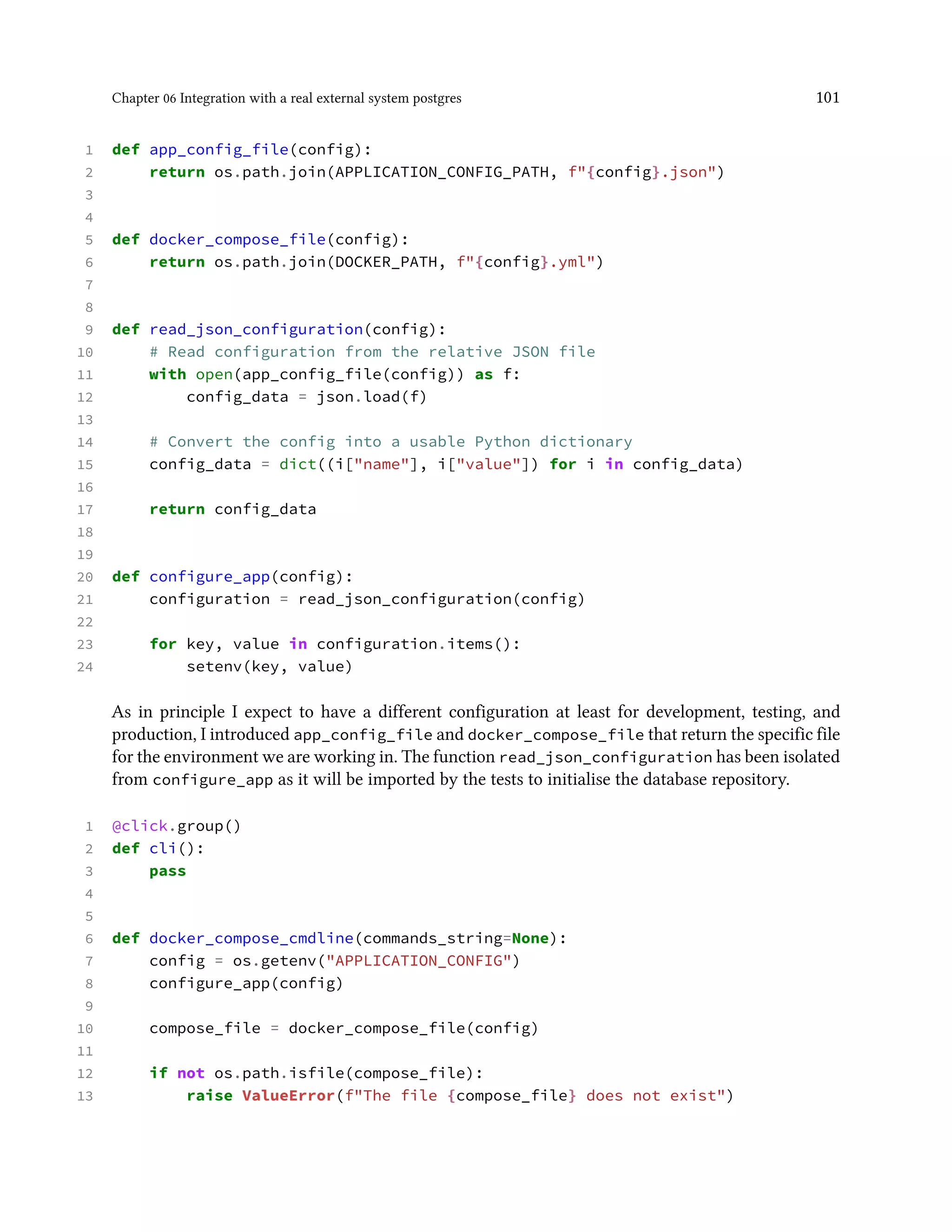 Chapter 06 Integration with a real external system postgres 101
1 def app_config_file(config):
2 return os.path.join(APPLICATION_CONFIG_PATH, f"{config}.json")
3
4
5 def docker_compose_file(config):
6 return os.path.join(DOCKER_PATH, f"{config}.yml")
7
8
9 def read_json_configuration(config):
10 # Read configuration from the relative JSON file
11 with open(app_config_file(config)) as f:
12 config_data = json.load(f)
13
14 # Convert the config into a usable Python dictionary
15 config_data = dict((i["name"], i["value"]) for i in config_data)
16
17 return config_data
18
19
20 def configure_app(config):
21 configuration = read_json_configuration(config)
22
23 for key, value in configuration.items():
24 setenv(key, value)
As in principle I expect to have a different configuration at least for development, testing, and
production, I introduced app_config_file and docker_compose_file that return the specific file
for the environment we are working in. The function read_json_configuration has been isolated
from configure_app as it will be imported by the tests to initialise the database repository.
1 @click.group()
2 def cli():
3 pass
4
5
6 def docker_compose_cmdline(commands_string=None):
7 config = os.getenv("APPLICATION_CONFIG")
8 configure_app(config)
9
10 compose_file = docker_compose_file(config)
11
12 if not os.path.isfile(compose_file):
13 raise ValueError(f"The file {compose_file} does not exist")
 