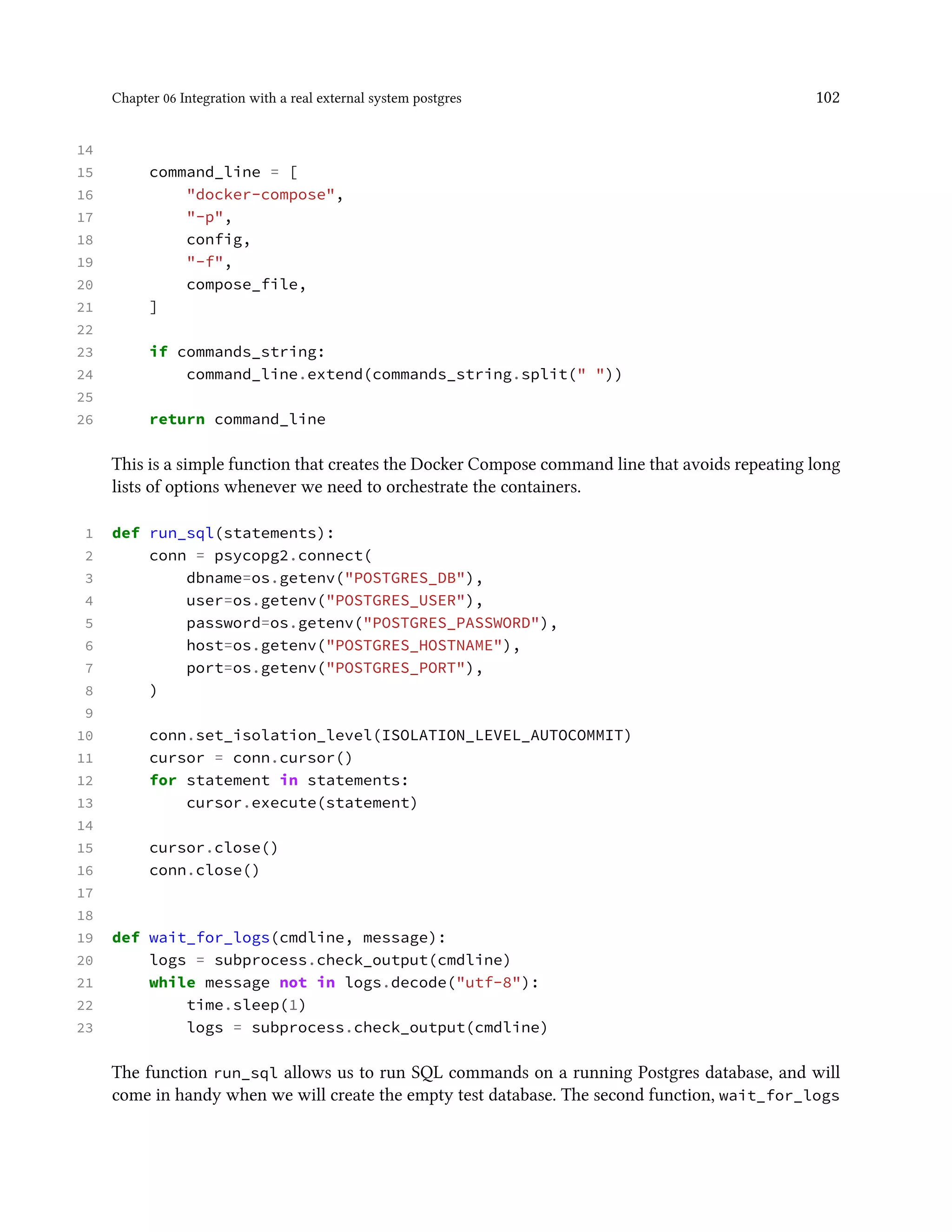 Chapter 06 Integration with a real external system postgres 102
14
15 command_line = [
16 "docker-compose",
17 "-p",
18 config,
19 "-f",
20 compose_file,
21 ]
22
23 if commands_string:
24 command_line.extend(commands_string.split(" "))
25
26 return command_line
This is a simple function that creates the Docker Compose command line that avoids repeating long
lists of options whenever we need to orchestrate the containers.
1 def run_sql(statements):
2 conn = psycopg2.connect(
3 dbname=os.getenv("POSTGRES_DB"),
4 user=os.getenv("POSTGRES_USER"),
5 password=os.getenv("POSTGRES_PASSWORD"),
6 host=os.getenv("POSTGRES_HOSTNAME"),
7 port=os.getenv("POSTGRES_PORT"),
8 )
9
10 conn.set_isolation_level(ISOLATION_LEVEL_AUTOCOMMIT)
11 cursor = conn.cursor()
12 for statement in statements:
13 cursor.execute(statement)
14
15 cursor.close()
16 conn.close()
17
18
19 def wait_for_logs(cmdline, message):
20 logs = subprocess.check_output(cmdline)
21 while message not in logs.decode("utf-8"):
22 time.sleep(1)
23 logs = subprocess.check_output(cmdline)
The function run_sql allows us to run SQL commands on a running Postgres database, and will
come in handy when we will create the empty test database. The second function, wait_for_logs
 