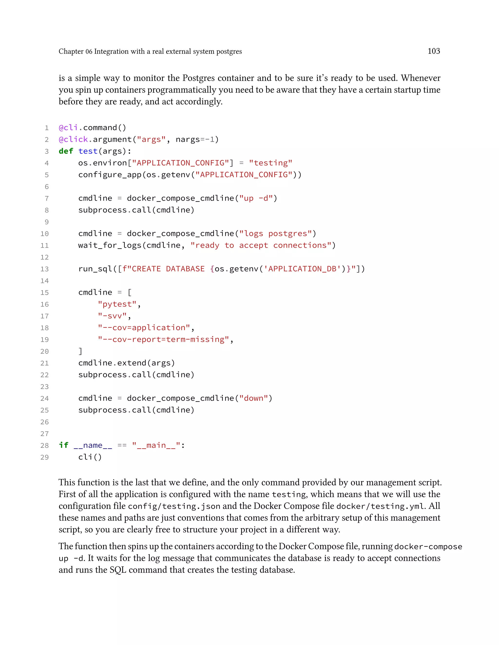 Chapter 06 Integration with a real external system postgres 103
is a simple way to monitor the Postgres container and to be sure it’s ready to be used. Whenever
you spin up containers programmatically you need to be aware that they have a certain startup time
before they are ready, and act accordingly.
1 @cli.command()
2 @click.argument("args", nargs=-1)
3 def test(args):
4 os.environ["APPLICATION_CONFIG"] = "testing"
5 configure_app(os.getenv("APPLICATION_CONFIG"))
6
7 cmdline = docker_compose_cmdline("up -d")
8 subprocess.call(cmdline)
9
10 cmdline = docker_compose_cmdline("logs postgres")
11 wait_for_logs(cmdline, "ready to accept connections")
12
13 run_sql([f"CREATE DATABASE {os.getenv('APPLICATION_DB')}"])
14
15 cmdline = [
16 "pytest",
17 "-svv",
18 "--cov=application",
19 "--cov-report=term-missing",
20 ]
21 cmdline.extend(args)
22 subprocess.call(cmdline)
23
24 cmdline = docker_compose_cmdline("down")
25 subprocess.call(cmdline)
26
27
28 if __name__ == "__main__":
29 cli()
This function is the last that we define, and the only command provided by our management script.
First of all the application is configured with the name testing, which means that we will use the
configuration file config/testing.json and the Docker Compose file docker/testing.yml. All
these names and paths are just conventions that comes from the arbitrary setup of this management
script, so you are clearly free to structure your project in a different way.
The function then spins up the containers according to the Docker Compose file, runningdocker-compose
up -d. It waits for the log message that communicates the database is ready to accept connections
and runs the SQL command that creates the testing database.
 