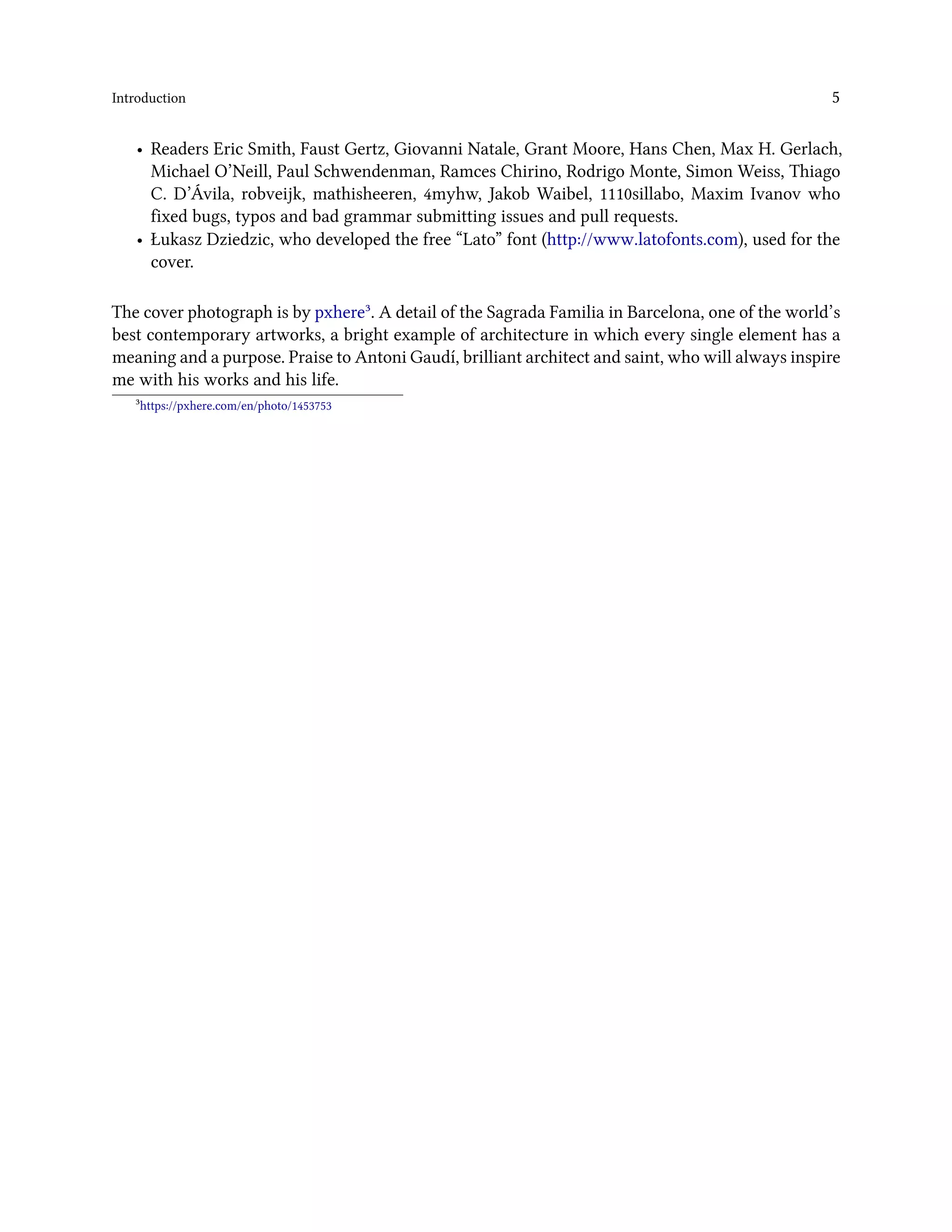 Introduction 5
• Readers Eric Smith, Faust Gertz, Giovanni Natale, Grant Moore, Hans Chen, Max H. Gerlach,
Michael O’Neill, Paul Schwendenman, Ramces Chirino, Rodrigo Monte, Simon Weiss, Thiago
C. D’Ávila, robveijk, mathisheeren, 4myhw, Jakob Waibel, 1110sillabo, Maxim Ivanov who
fixed bugs, typos and bad grammar submitting issues and pull requests.
• Łukasz Dziedzic, who developed the free “Lato” font (http://www.latofonts.com), used for the
cover.
The cover photograph is by pxhere³. A detail of the Sagrada Familia in Barcelona, one of the world’s
best contemporary artworks, a bright example of architecture in which every single element has a
meaning and a purpose. Praise to Antoni Gaudí, brilliant architect and saint, who will always inspire
me with his works and his life.
³https://pxhere.com/en/photo/1453753
 