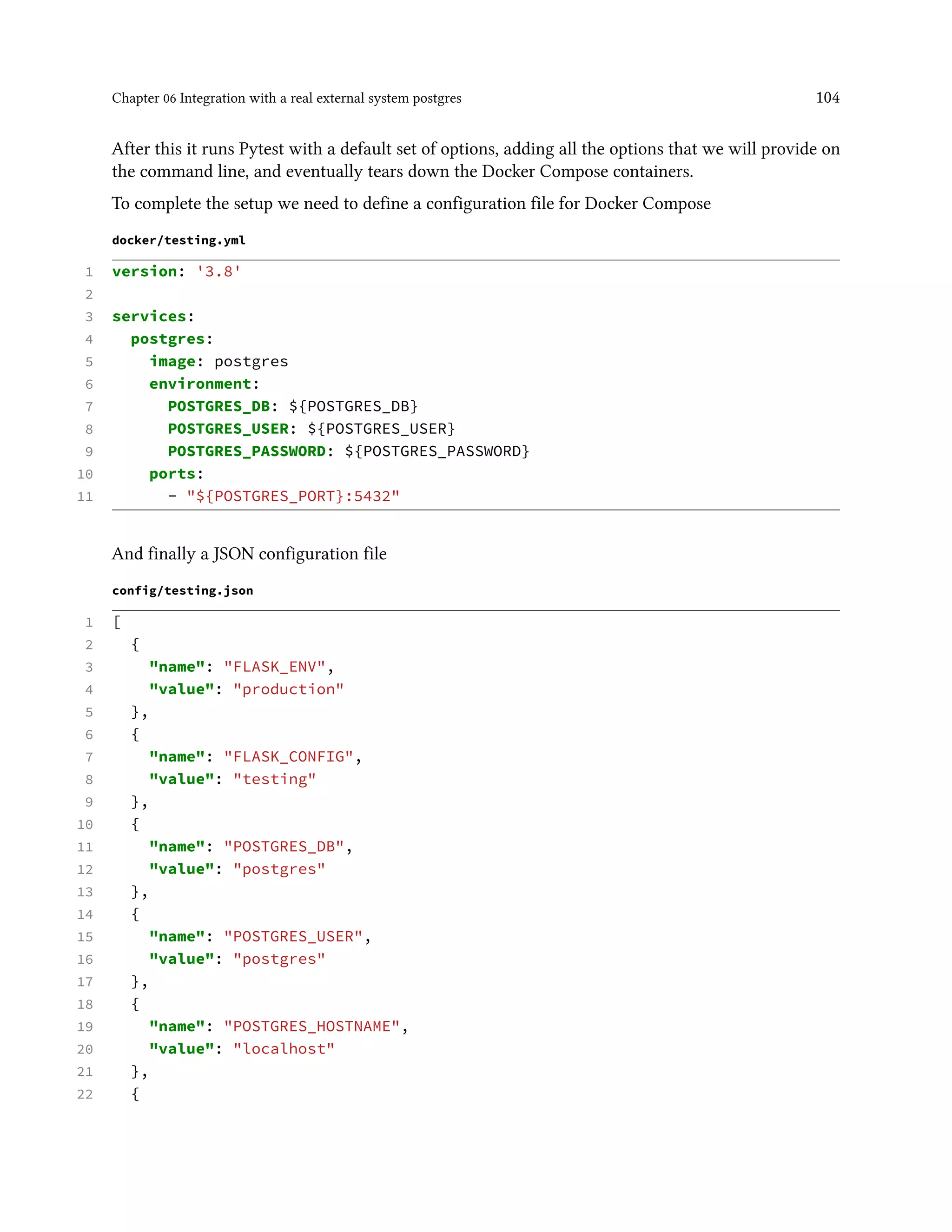 Chapter 06 Integration with a real external system postgres 104
After this it runs Pytest with a default set of options, adding all the options that we will provide on
the command line, and eventually tears down the Docker Compose containers.
To complete the setup we need to define a configuration file for Docker Compose
docker/testing.yml
1 version: '3.8'
2
3 services:
4 postgres:
5 image: postgres
6 environment:
7 POSTGRES_DB: ${POSTGRES_DB}
8 POSTGRES_USER: ${POSTGRES_USER}
9 POSTGRES_PASSWORD: ${POSTGRES_PASSWORD}
10 ports:
11 - "${POSTGRES_PORT}:5432"
And finally a JSON configuration file
config/testing.json
1 [
2 {
3 "name": "FLASK_ENV",
4 "value": "production"
5 },
6 {
7 "name": "FLASK_CONFIG",
8 "value": "testing"
9 },
10 {
11 "name": "POSTGRES_DB",
12 "value": "postgres"
13 },
14 {
15 "name": "POSTGRES_USER",
16 "value": "postgres"
17 },
18 {
19 "name": "POSTGRES_HOSTNAME",
20 "value": "localhost"
21 },
22 {
 