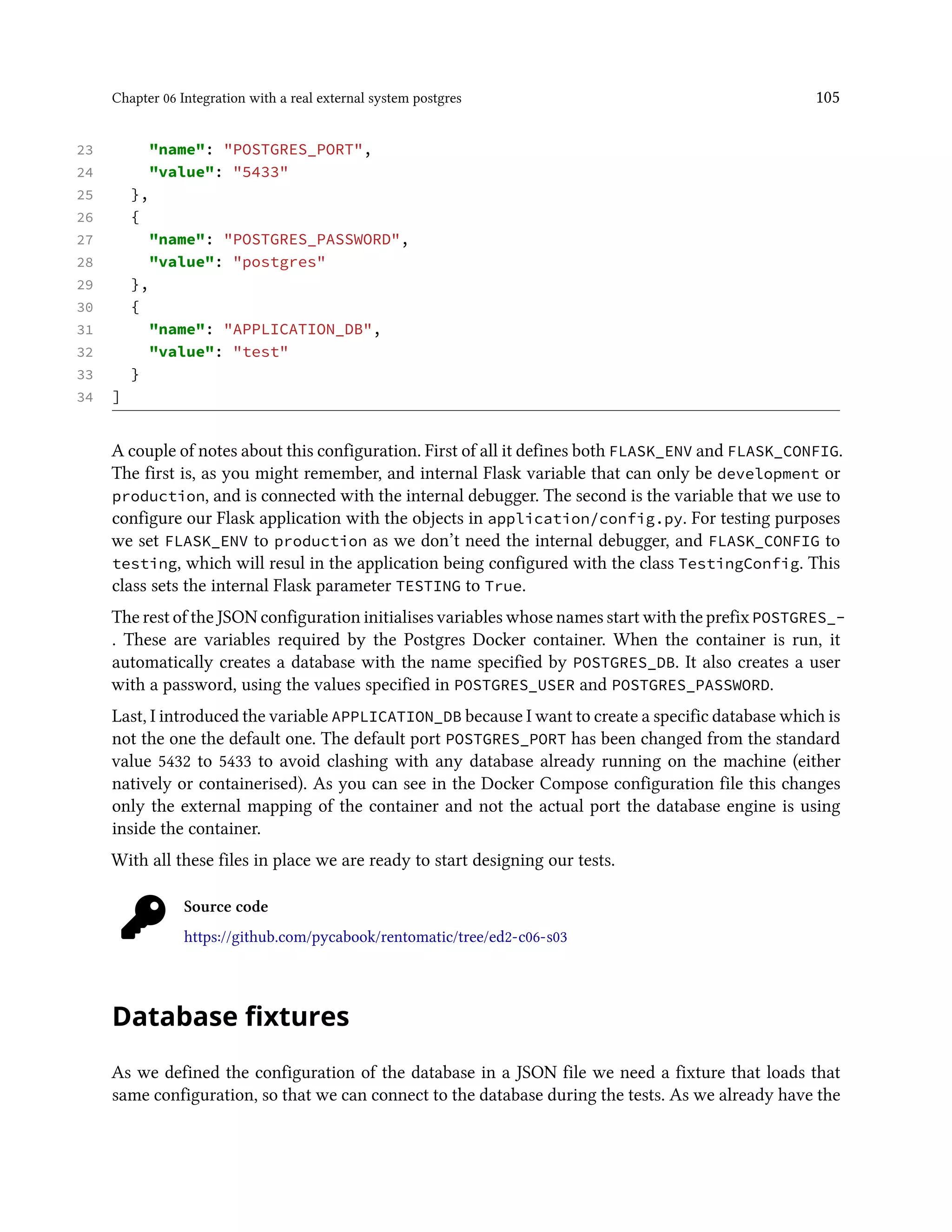 Chapter 06 Integration with a real external system postgres 105
23 "name": "POSTGRES_PORT",
24 "value": "5433"
25 },
26 {
27 "name": "POSTGRES_PASSWORD",
28 "value": "postgres"
29 },
30 {
31 "name": "APPLICATION_DB",
32 "value": "test"
33 }
34 ]
A couple of notes about this configuration. First of all it defines both FLASK_ENV and FLASK_CONFIG.
The first is, as you might remember, and internal Flask variable that can only be development or
production, and is connected with the internal debugger. The second is the variable that we use to
configure our Flask application with the objects in application/config.py. For testing purposes
we set FLASK_ENV to production as we don’t need the internal debugger, and FLASK_CONFIG to
testing, which will resul in the application being configured with the class TestingConfig. This
class sets the internal Flask parameter TESTING to True.
The rest of the JSON configuration initialises variables whose names start with the prefixPOSTGRES_-
. These are variables required by the Postgres Docker container. When the container is run, it
automatically creates a database with the name specified by POSTGRES_DB. It also creates a user
with a password, using the values specified in POSTGRES_USER and POSTGRES_PASSWORD.
Last, I introduced the variable APPLICATION_DB because I want to create a specific database which is
not the one the default one. The default port POSTGRES_PORT has been changed from the standard
value 5432 to 5433 to avoid clashing with any database already running on the machine (either
natively or containerised). As you can see in the Docker Compose configuration file this changes
only the external mapping of the container and not the actual port the database engine is using
inside the container.
With all these files in place we are ready to start designing our tests.
Source code
https://github.com/pycabook/rentomatic/tree/ed2-c06-s03
Database fixtures
As we defined the configuration of the database in a JSON file we need a fixture that loads that
same configuration, so that we can connect to the database during the tests. As we already have the
 