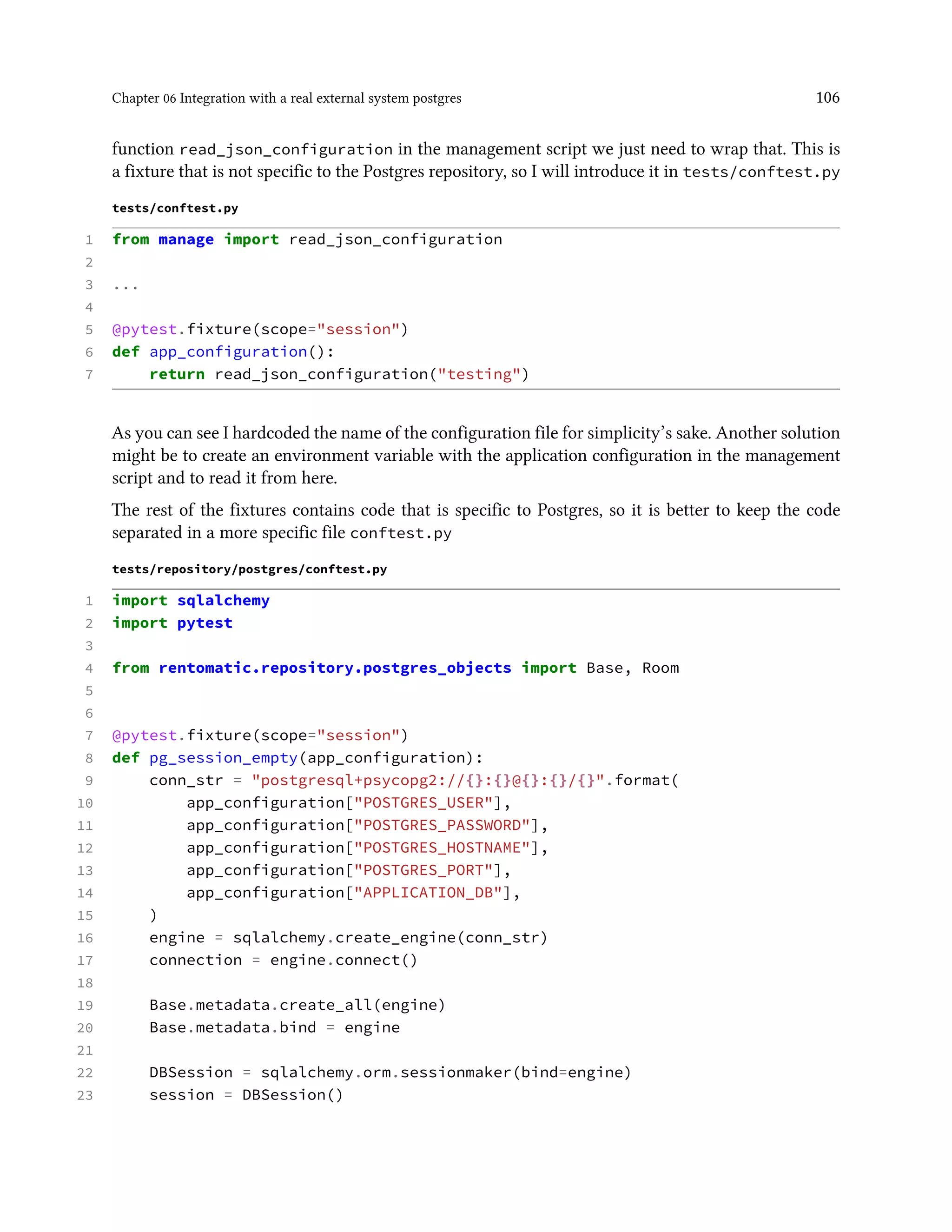 Chapter 06 Integration with a real external system postgres 106
function read_json_configuration in the management script we just need to wrap that. This is
a fixture that is not specific to the Postgres repository, so I will introduce it in tests/conftest.py
tests/conftest.py
1 from manage import read_json_configuration
2
3 ...
4
5 @pytest.fixture(scope="session")
6 def app_configuration():
7 return read_json_configuration("testing")
As you can see I hardcoded the name of the configuration file for simplicity’s sake. Another solution
might be to create an environment variable with the application configuration in the management
script and to read it from here.
The rest of the fixtures contains code that is specific to Postgres, so it is better to keep the code
separated in a more specific file conftest.py
tests/repository/postgres/conftest.py
1 import sqlalchemy
2 import pytest
3
4 from rentomatic.repository.postgres_objects import Base, Room
5
6
7 @pytest.fixture(scope="session")
8 def pg_session_empty(app_configuration):
9 conn_str = "postgresql+psycopg2://{}:{}@{}:{}/{}".format(
10 app_configuration["POSTGRES_USER"],
11 app_configuration["POSTGRES_PASSWORD"],
12 app_configuration["POSTGRES_HOSTNAME"],
13 app_configuration["POSTGRES_PORT"],
14 app_configuration["APPLICATION_DB"],
15 )
16 engine = sqlalchemy.create_engine(conn_str)
17 connection = engine.connect()
18
19 Base.metadata.create_all(engine)
20 Base.metadata.bind = engine
21
22 DBSession = sqlalchemy.orm.sessionmaker(bind=engine)
23 session = DBSession()
 