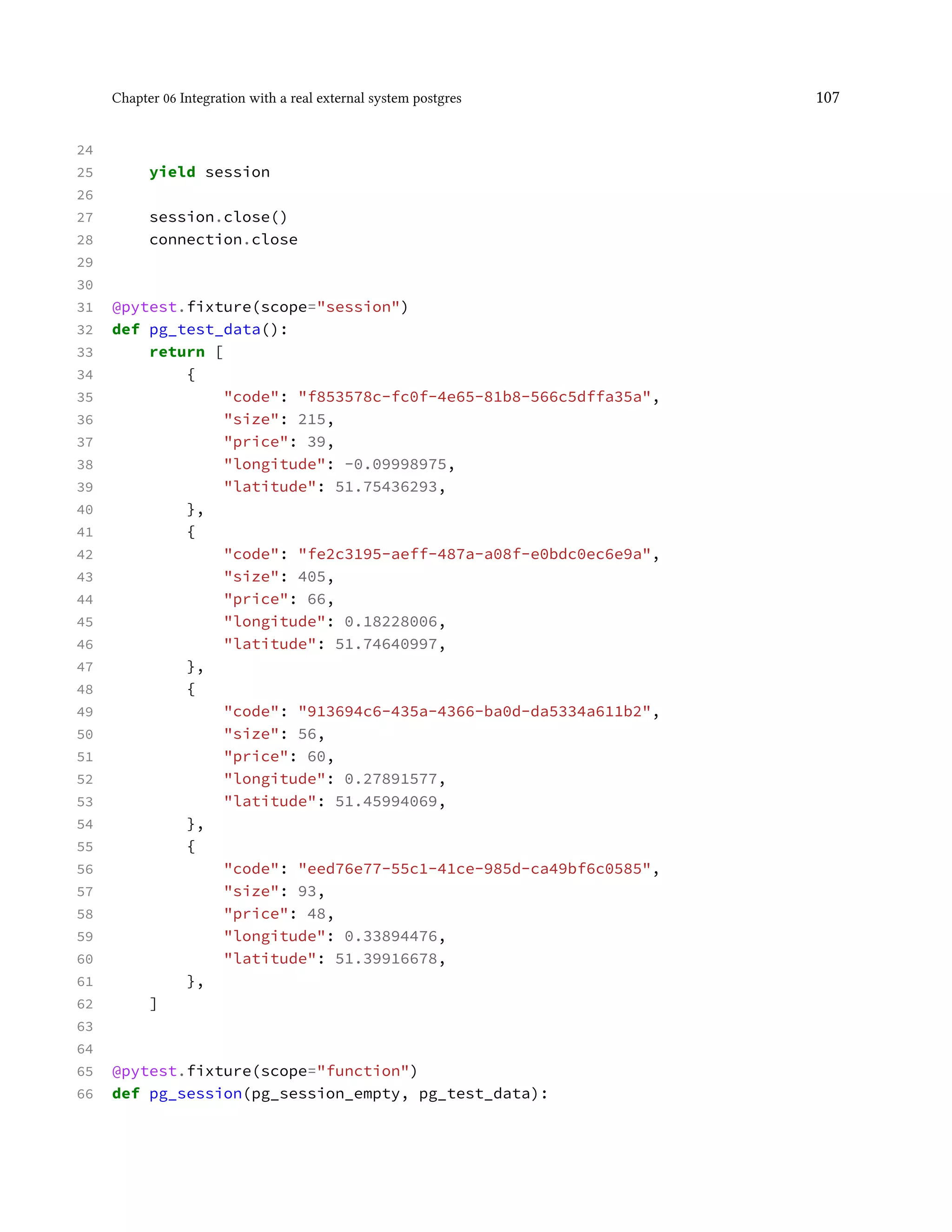 Chapter 06 Integration with a real external system postgres 107
24
25 yield session
26
27 session.close()
28 connection.close
29
30
31 @pytest.fixture(scope="session")
32 def pg_test_data():
33 return [
34 {
35 "code": "f853578c-fc0f-4e65-81b8-566c5dffa35a",
36 "size": 215,
37 "price": 39,
38 "longitude": -0.09998975,
39 "latitude": 51.75436293,
40 },
41 {
42 "code": "fe2c3195-aeff-487a-a08f-e0bdc0ec6e9a",
43 "size": 405,
44 "price": 66,
45 "longitude": 0.18228006,
46 "latitude": 51.74640997,
47 },
48 {
49 "code": "913694c6-435a-4366-ba0d-da5334a611b2",
50 "size": 56,
51 "price": 60,
52 "longitude": 0.27891577,
53 "latitude": 51.45994069,
54 },
55 {
56 "code": "eed76e77-55c1-41ce-985d-ca49bf6c0585",
57 "size": 93,
58 "price": 48,
59 "longitude": 0.33894476,
60 "latitude": 51.39916678,
61 },
62 ]
63
64
65 @pytest.fixture(scope="function")
66 def pg_session(pg_session_empty, pg_test_data):
 