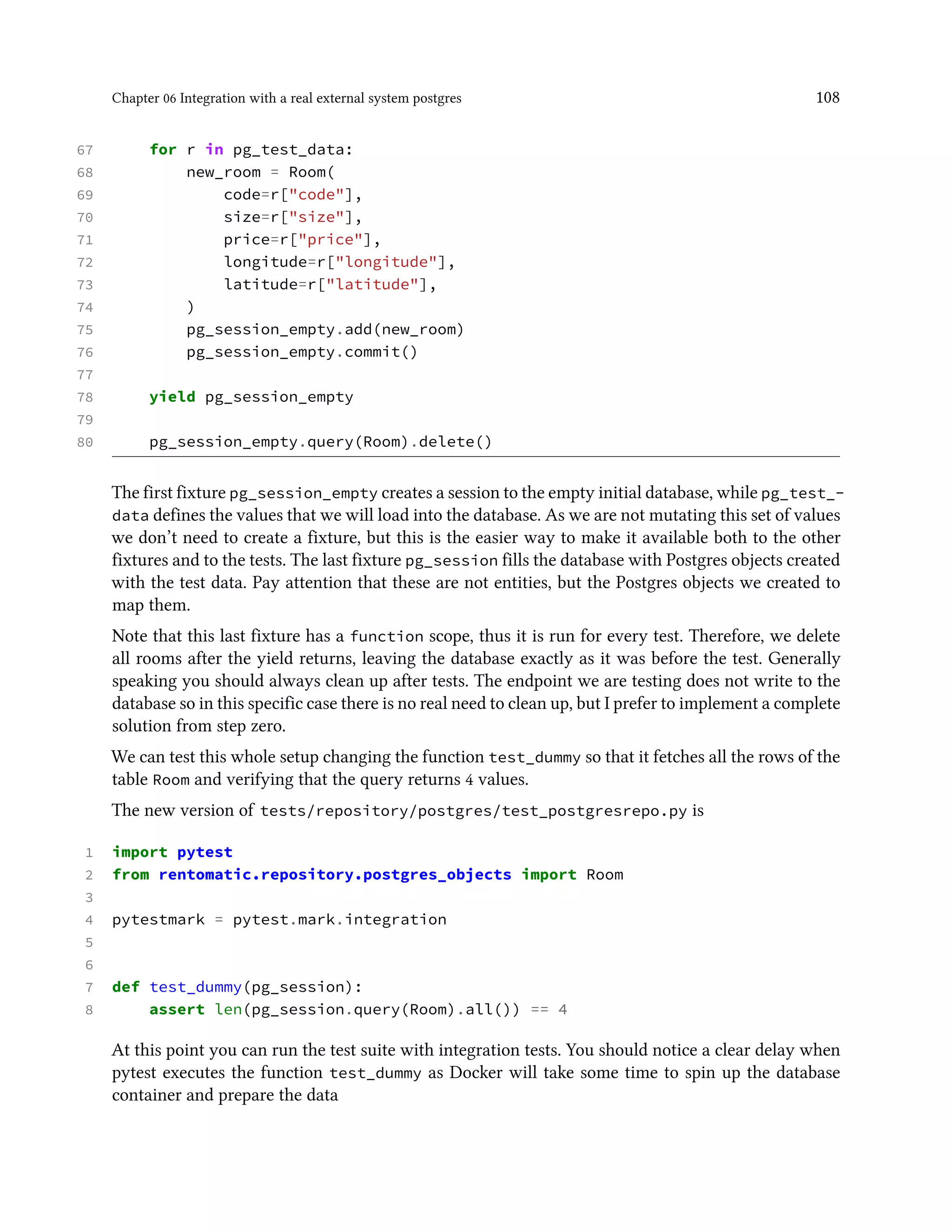 Chapter 06 Integration with a real external system postgres 108
67 for r in pg_test_data:
68 new_room = Room(
69 code=r["code"],
70 size=r["size"],
71 price=r["price"],
72 longitude=r["longitude"],
73 latitude=r["latitude"],
74 )
75 pg_session_empty.add(new_room)
76 pg_session_empty.commit()
77
78 yield pg_session_empty
79
80 pg_session_empty.query(Room).delete()
The first fixture pg_session_empty creates a session to the empty initial database, while pg_test_-
data defines the values that we will load into the database. As we are not mutating this set of values
we don’t need to create a fixture, but this is the easier way to make it available both to the other
fixtures and to the tests. The last fixture pg_session fills the database with Postgres objects created
with the test data. Pay attention that these are not entities, but the Postgres objects we created to
map them.
Note that this last fixture has a function scope, thus it is run for every test. Therefore, we delete
all rooms after the yield returns, leaving the database exactly as it was before the test. Generally
speaking you should always clean up after tests. The endpoint we are testing does not write to the
database so in this specific case there is no real need to clean up, but I prefer to implement a complete
solution from step zero.
We can test this whole setup changing the function test_dummy so that it fetches all the rows of the
table Room and verifying that the query returns 4 values.
The new version of tests/repository/postgres/test_postgresrepo.py is
1 import pytest
2 from rentomatic.repository.postgres_objects import Room
3
4 pytestmark = pytest.mark.integration
5
6
7 def test_dummy(pg_session):
8 assert len(pg_session.query(Room).all()) == 4
At this point you can run the test suite with integration tests. You should notice a clear delay when
pytest executes the function test_dummy as Docker will take some time to spin up the database
container and prepare the data
 