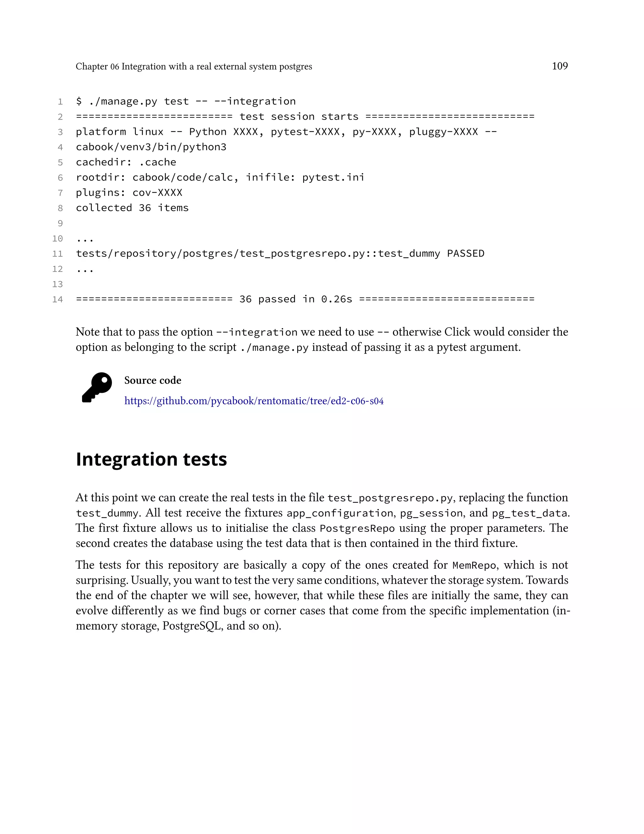 Chapter 06 Integration with a real external system postgres 109
1 $ ./manage.py test -- --integration
2 ========================= test session starts ===========================
3 platform linux -- Python XXXX, pytest-XXXX, py-XXXX, pluggy-XXXX --
4 cabook/venv3/bin/python3
5 cachedir: .cache
6 rootdir: cabook/code/calc, inifile: pytest.ini
7 plugins: cov-XXXX
8 collected 36 items
9
10 ...
11 tests/repository/postgres/test_postgresrepo.py::test_dummy PASSED
12 ...
13
14 ========================= 36 passed in 0.26s ============================
Note that to pass the option --integration we need to use -- otherwise Click would consider the
option as belonging to the script ./manage.py instead of passing it as a pytest argument.
Source code
https://github.com/pycabook/rentomatic/tree/ed2-c06-s04
Integration tests
At this point we can create the real tests in the file test_postgresrepo.py, replacing the function
test_dummy. All test receive the fixtures app_configuration, pg_session, and pg_test_data.
The first fixture allows us to initialise the class PostgresRepo using the proper parameters. The
second creates the database using the test data that is then contained in the third fixture.
The tests for this repository are basically a copy of the ones created for MemRepo, which is not
surprising. Usually, you want to test the very same conditions, whatever the storage system. Towards
the end of the chapter we will see, however, that while these files are initially the same, they can
evolve differently as we find bugs or corner cases that come from the specific implementation (in-
memory storage, PostgreSQL, and so on).
 