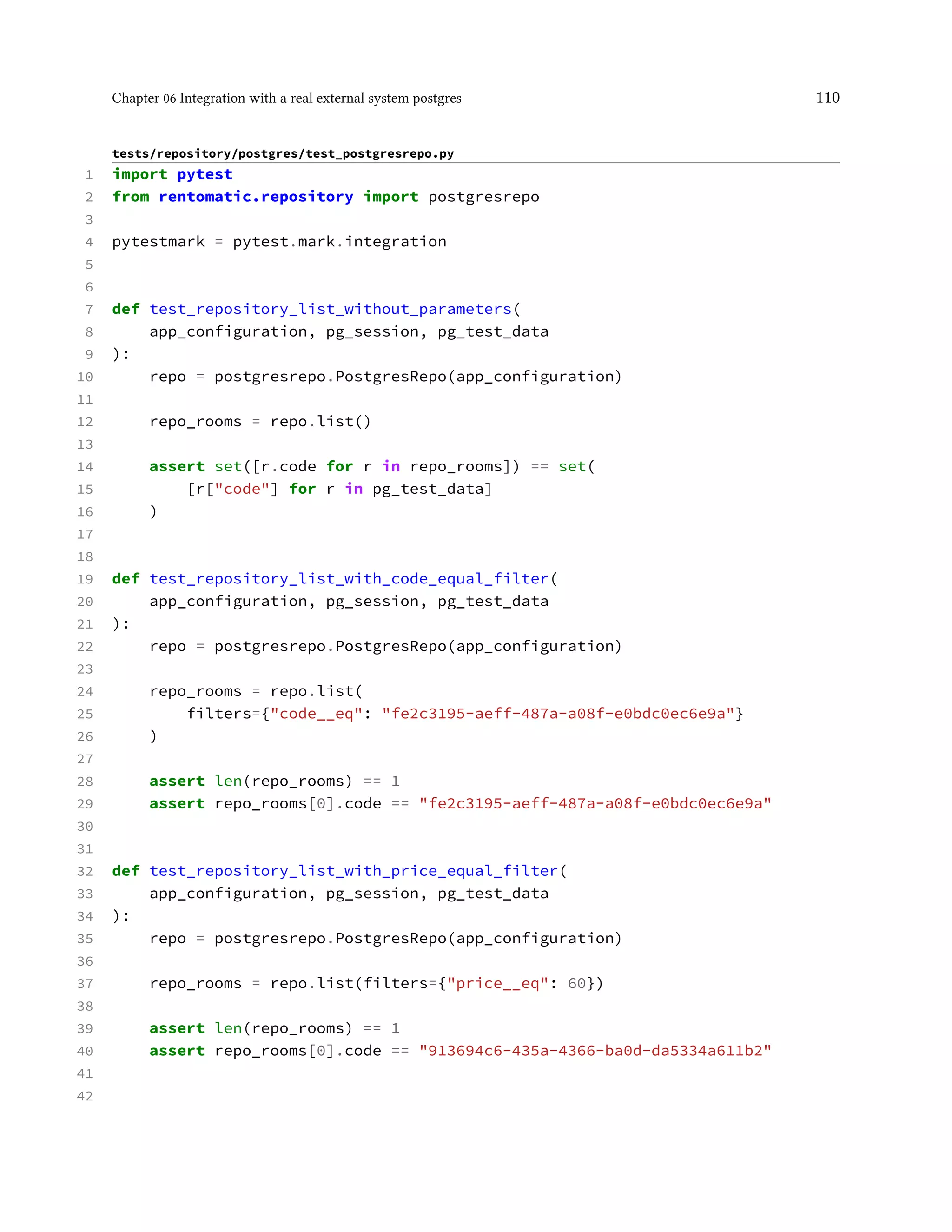 Chapter 06 Integration with a real external system postgres 110
tests/repository/postgres/test_postgresrepo.py
1 import pytest
2 from rentomatic.repository import postgresrepo
3
4 pytestmark = pytest.mark.integration
5
6
7 def test_repository_list_without_parameters(
8 app_configuration, pg_session, pg_test_data
9 ):
10 repo = postgresrepo.PostgresRepo(app_configuration)
11
12 repo_rooms = repo.list()
13
14 assert set([r.code for r in repo_rooms]) == set(
15 [r["code"] for r in pg_test_data]
16 )
17
18
19 def test_repository_list_with_code_equal_filter(
20 app_configuration, pg_session, pg_test_data
21 ):
22 repo = postgresrepo.PostgresRepo(app_configuration)
23
24 repo_rooms = repo.list(
25 filters={"code__eq": "fe2c3195-aeff-487a-a08f-e0bdc0ec6e9a"}
26 )
27
28 assert len(repo_rooms) == 1
29 assert repo_rooms[0].code == "fe2c3195-aeff-487a-a08f-e0bdc0ec6e9a"
30
31
32 def test_repository_list_with_price_equal_filter(
33 app_configuration, pg_session, pg_test_data
34 ):
35 repo = postgresrepo.PostgresRepo(app_configuration)
36
37 repo_rooms = repo.list(filters={"price__eq": 60})
38
39 assert len(repo_rooms) == 1
40 assert repo_rooms[0].code == "913694c6-435a-4366-ba0d-da5334a611b2"
41
42
 
