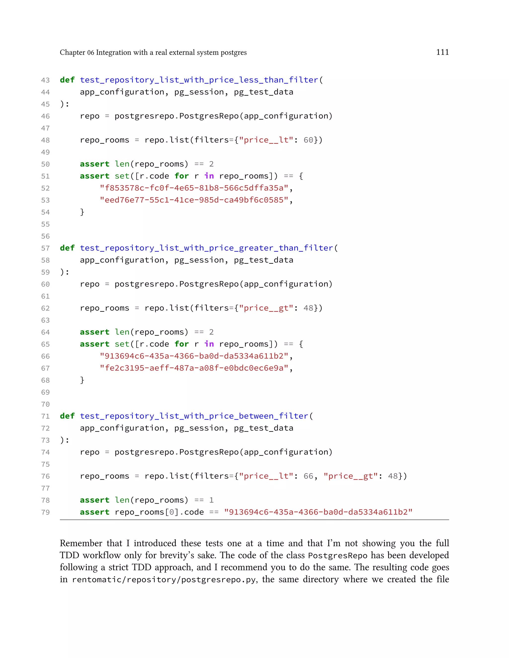 Chapter 06 Integration with a real external system postgres 111
43 def test_repository_list_with_price_less_than_filter(
44 app_configuration, pg_session, pg_test_data
45 ):
46 repo = postgresrepo.PostgresRepo(app_configuration)
47
48 repo_rooms = repo.list(filters={"price__lt": 60})
49
50 assert len(repo_rooms) == 2
51 assert set([r.code for r in repo_rooms]) == {
52 "f853578c-fc0f-4e65-81b8-566c5dffa35a",
53 "eed76e77-55c1-41ce-985d-ca49bf6c0585",
54 }
55
56
57 def test_repository_list_with_price_greater_than_filter(
58 app_configuration, pg_session, pg_test_data
59 ):
60 repo = postgresrepo.PostgresRepo(app_configuration)
61
62 repo_rooms = repo.list(filters={"price__gt": 48})
63
64 assert len(repo_rooms) == 2
65 assert set([r.code for r in repo_rooms]) == {
66 "913694c6-435a-4366-ba0d-da5334a611b2",
67 "fe2c3195-aeff-487a-a08f-e0bdc0ec6e9a",
68 }
69
70
71 def test_repository_list_with_price_between_filter(
72 app_configuration, pg_session, pg_test_data
73 ):
74 repo = postgresrepo.PostgresRepo(app_configuration)
75
76 repo_rooms = repo.list(filters={"price__lt": 66, "price__gt": 48})
77
78 assert len(repo_rooms) == 1
79 assert repo_rooms[0].code == "913694c6-435a-4366-ba0d-da5334a611b2"
Remember that I introduced these tests one at a time and that I’m not showing you the full
TDD workflow only for brevity’s sake. The code of the class PostgresRepo has been developed
following a strict TDD approach, and I recommend you to do the same. The resulting code goes
in rentomatic/repository/postgresrepo.py, the same directory where we created the file
 