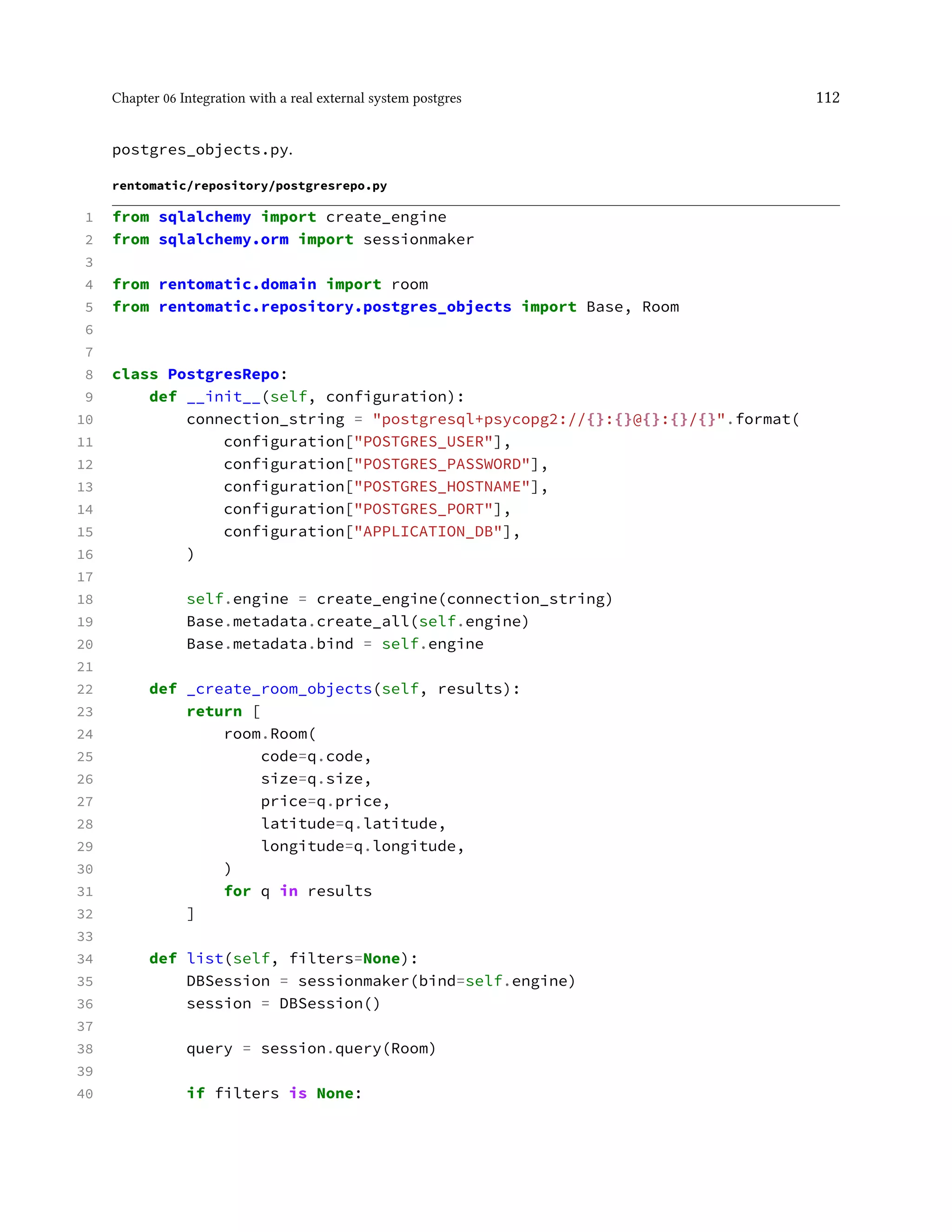 Chapter 06 Integration with a real external system postgres 112
postgres_objects.py.
rentomatic/repository/postgresrepo.py
1 from sqlalchemy import create_engine
2 from sqlalchemy.orm import sessionmaker
3
4 from rentomatic.domain import room
5 from rentomatic.repository.postgres_objects import Base, Room
6
7
8 class PostgresRepo:
9 def __init__(self, configuration):
10 connection_string = "postgresql+psycopg2://{}:{}@{}:{}/{}".format(
11 configuration["POSTGRES_USER"],
12 configuration["POSTGRES_PASSWORD"],
13 configuration["POSTGRES_HOSTNAME"],
14 configuration["POSTGRES_PORT"],
15 configuration["APPLICATION_DB"],
16 )
17
18 self.engine = create_engine(connection_string)
19 Base.metadata.create_all(self.engine)
20 Base.metadata.bind = self.engine
21
22 def _create_room_objects(self, results):
23 return [
24 room.Room(
25 code=q.code,
26 size=q.size,
27 price=q.price,
28 latitude=q.latitude,
29 longitude=q.longitude,
30 )
31 for q in results
32 ]
33
34 def list(self, filters=None):
35 DBSession = sessionmaker(bind=self.engine)
36 session = DBSession()
37
38 query = session.query(Room)
39
40 if filters is None:
 