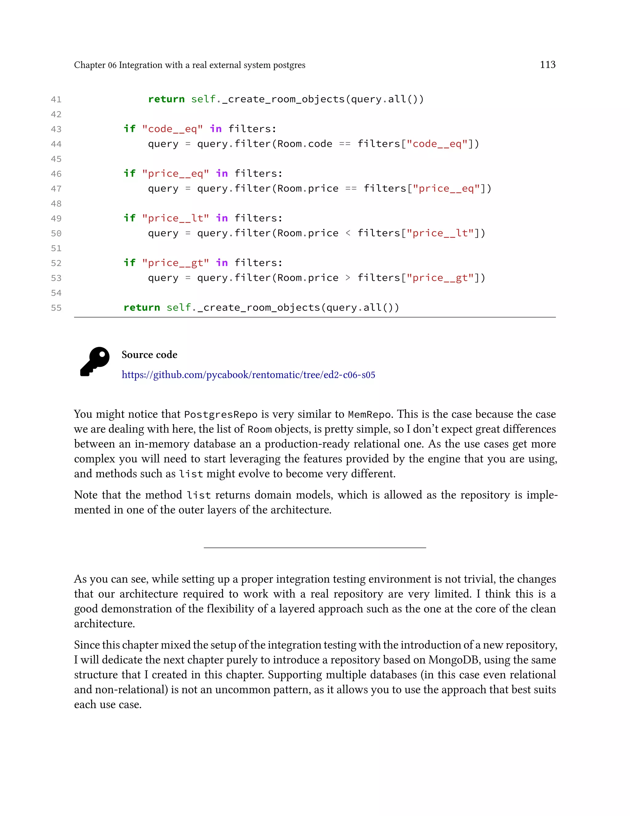 Chapter 06 Integration with a real external system postgres 113
41 return self._create_room_objects(query.all())
42
43 if "code__eq" in filters:
44 query = query.filter(Room.code == filters["code__eq"])
45
46 if "price__eq" in filters:
47 query = query.filter(Room.price == filters["price__eq"])
48
49 if "price__lt" in filters:
50 query = query.filter(Room.price < filters["price__lt"])
51
52 if "price__gt" in filters:
53 query = query.filter(Room.price > filters["price__gt"])
54
55 return self._create_room_objects(query.all())
Source code
https://github.com/pycabook/rentomatic/tree/ed2-c06-s05
You might notice that PostgresRepo is very similar to MemRepo. This is the case because the case
we are dealing with here, the list of Room objects, is pretty simple, so I don’t expect great differences
between an in-memory database an a production-ready relational one. As the use cases get more
complex you will need to start leveraging the features provided by the engine that you are using,
and methods such as list might evolve to become very different.
Note that the method list returns domain models, which is allowed as the repository is imple-
mented in one of the outer layers of the architecture.
As you can see, while setting up a proper integration testing environment is not trivial, the changes
that our architecture required to work with a real repository are very limited. I think this is a
good demonstration of the flexibility of a layered approach such as the one at the core of the clean
architecture.
Since this chapter mixed the setup of the integration testing with the introduction of a new repository,
I will dedicate the next chapter purely to introduce a repository based on MongoDB, using the same
structure that I created in this chapter. Supporting multiple databases (in this case even relational
and non-relational) is not an uncommon pattern, as it allows you to use the approach that best suits
each use case.
 