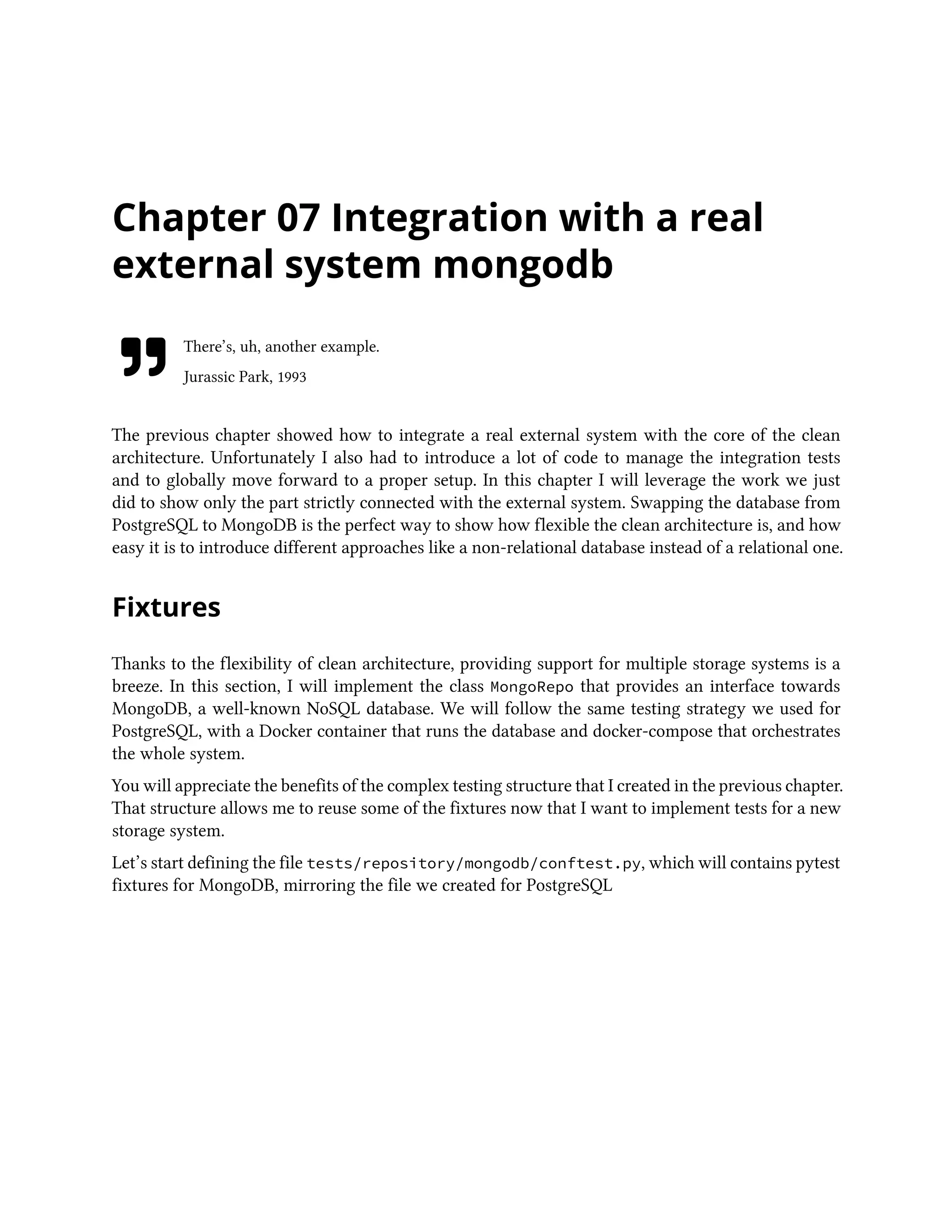 Chapter 07 Integration with a real
external system mongodb
There’s, uh, another example.
Jurassic Park, 1993
The previous chapter showed how to integrate a real external system with the core of the clean
architecture. Unfortunately I also had to introduce a lot of code to manage the integration tests
and to globally move forward to a proper setup. In this chapter I will leverage the work we just
did to show only the part strictly connected with the external system. Swapping the database from
PostgreSQL to MongoDB is the perfect way to show how flexible the clean architecture is, and how
easy it is to introduce different approaches like a non-relational database instead of a relational one.
Fixtures
Thanks to the flexibility of clean architecture, providing support for multiple storage systems is a
breeze. In this section, I will implement the class MongoRepo that provides an interface towards
MongoDB, a well-known NoSQL database. We will follow the same testing strategy we used for
PostgreSQL, with a Docker container that runs the database and docker-compose that orchestrates
the whole system.
You will appreciate the benefits of the complex testing structure that I created in the previous chapter.
That structure allows me to reuse some of the fixtures now that I want to implement tests for a new
storage system.
Let’s start defining the file tests/repository/mongodb/conftest.py, which will contains pytest
fixtures for MongoDB, mirroring the file we created for PostgreSQL
 